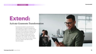 Extend:
Activate Grassroots Transformation
Businesses are already using the tools of
democratization to speed up development
and enable greater agility in one-off or limited
instances. But the investment needed to fully
capitalize on this trend doesn’t end with the
tools themselves. Activating a grassroots
layer to your digital transformation requires
investment in your people. You don’t need
to teach them how to become expert coders,
but you do need to train them to think
like technologists.
#techvision2021
Introduction 4 5
1 3 I,Technologist
2
58
Technology Vision 2021 | Leaders Wanted
 