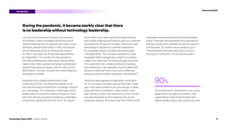 During the pandemic, it became starkly clear that there
is no leadership without technology leadership.
Just look at the restaurant industry. As lockdown
and shelter-in-place mandates around the world
closed traditional dine-in experiences, major chains
started to declare bankruptcy.2
In fact, 60 percent
of the restaurants listed as “temporarily closed”
on Yelp in July were out of business permanently
by September.3
Six months into the pandemic,
the National Restaurant Association reported that
nearly three million workers remained unemployed,
and the food service industry was on track to lose
$240 billion.4
And yet, through this chaos Starbucks
emerged as a leader.
Starbucks had a digital transformation well
underway by 2020, and when the pandemic hit,
that transformation evolved from a strategic initiative
to a vital airbag. The company’s mobile app, which
allows users to customize orders and pay for drinks
with their phones, proved invaluable as contactless
transactions rapidly became the norm. By August,
three million new users had downloaded the app,
and mobile ordering and drive-thru pick up combined
accounted for 90 percent of sales.5
Starbucks used
technology to reinvent its customer experience
for a changed world, and when demand surged,
it doubled down. The company pushed out a new
integrated ticket management system to combine
orders from Uber Eats, the Starbucks app, and drive-
thru customers into a single workflow for baristas,
and introduced a new espresso machine laden with
sensors to help staff track how much coffee was
being poured and predict necessary maintenance.6
Starbucks was prepared to lead when uncertainty
hit, but not every company was as fortunate. A year
ago, many were content to do ‘just enough’ to keep
pace with their competition. Case in point: Every
year Gartner surveys manufacturers on their current
and planned levels of cloud deployment across
enterprise systems. And every year from 2014 to 2019
enterprises reported deployment levels between
8 and 13 percent and expressed the expectations
that they would reach between 30 and 50 percent
in three years. Or, as the Gartner analysts put it:
“manufacturers had been planning to move to
the cloud in three years, for the last five years.”7
of business and IT executives in our survey
agree that to be agile and resilient, their
organizations need to fast forward their
digital transformation with cloud at its core.
90%
3 4 5
2
1
8
Technology Vision 2021 | Leaders Wanted
#techvision2021
Introduction
 