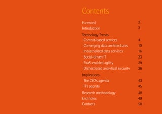 Contents
Foreword                            2
Introduction                        3
Technology Trends
 Context-based services             4
 Converging data architectures      10
 Industrialized data services       16
 Social-driven IT                   23
 PaaS-enabled agility               29
 Orchestrated analytical security   36
Implications
 The CEO’s agenda                   43
 IT’s agenda                        45
Research methodology                48
End notes                           49
Contacts                            50
 