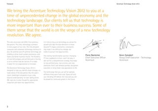 Foreword                                                                                                                            Accenture Technology Vision 2012



We bring the Accenture Technology Vision 2012 to you at a
time of unprecedented change in the global economy and the
technology landscape. Our clients tell us that technology is
more important than ever to their business success. Some of
them sense that the world is on the verge of a new technology
revolution. We agree.
This next revolution will differ from previous        It is time to focus on technology as a driver for
disruptions. This time, technology is present         growth and take the bold decisions to move
in every aspect of our lives. The lines between       beyond IT’s legacy constraints—constraints
consumer and corporate technology continue to         that make it too difficult to change, too
blur. On-premise and off-premise technology are       costly to pursue new opportunities.
melding to drive much quicker processing—and
                                                      The coming transformation journey—changing          Pierre Nanterme              Kevin Campbell
faster and better business results. The flexibility
                                                      IT from roadblock to driver—won’t be easy. It       Chief Executive Officer      Group Chief Executive - Technology
of new technologies and architectures is forcing
                                                      will call for a comprehensive strategy that leads   Accenture                    Accenture
us all to rethink how we harness IT to make
it easier for our organizations to innovate.          to new architectures, new services, and new
                                                      platforms. And it will demand prompt, disciplined
The Accenture Technology Vision 2012 is               execution to bring those new approaches to life.
designed to help you identify these changes—to
make sense of the disruptions. But this year’s        The technology that you use will be radically
report challenges companies to go a step              different three years from now. Stand still and
beyond understanding—to start taking action.          you risk being left behind. Act now and you will
We urge you to plan thoughtful, appropriate           be poised for continued growth in the future.
responses and seize new opportunities.




2
 