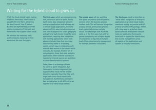 Trend 5 - PaaS-enabled agility                                                                                                         Accenture Technology Vision 2012



Waiting for the hybrid cloud to grow up
Of all the cloud-related topics making   Thefirstwave, which we are experiencing       Thesecondwave will see workflow             Thethirdwave could be described as
headlines these days, hybrid cloud is    now, centers on point-to-point, mostly          that spans on-premise and off-premise         “white label” integration of enterprise
arguably the one that is attracting      batch-style, data integration between           services where the business process           applications in a hybrid cloud model,
the most interest from IT leaders.       enterprise applications and software-as-        involves both. This will demand integration   seamlessly mixing on-premise and off-
But they are stymied because of the      a-service (SaaS) applications. The early        at data, service, and business process        premise services in the package. There’s
relative immaturity of the tools and     adopters of this wave include enterprises       levels, potentially across multiple           still a long way to go before cloud-
frameworks that support hybrid cloud.    that need to expand into a new geography        clouds. The challenges look much the          based software development lifecycle
                                         and opt for a SaaS-hosted model for some        same as in the first wave, but with far       tools and application frameworks
We envision the necessary tools          applications, requiring data integration        greater complexity, and a higher degree       have built-in support for hybrid cloud.
and frameworks maturing in three         with existing applications. Other early         of consistency is required at multiple        End-to-end management across
waves over the next few years.           adopters include those that need new            levels. Cross-cloud security management,      all aspects of the applications and
                                         functionality added to an existing              for example, becomes critical here.           systems is virtually nonexistent.
                                         system, which requires integration with
                                         external data sources in the cloud—social
                                         networks, for example. Another set of
                                         early adopters: those that need analytics
                                         applications where external sources are
                                         ingested or internal sources are published
                                         to cloud-based analytics systems.
                                         Today, there is no shortage of tools
                                         for point-to-point integration, but
                                         frameworks for data integration that
                                         support hybrid cloud are few and far
                                         between, especially those that help with
                                         large-scale cross-cloud master data
                                         management. Furthermore, consistent
                                         data virtualization is still difficult to put
                                         together in a hybrid cloud context.




35
 