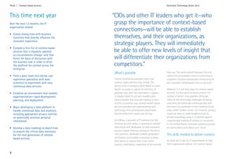 Trend 1 - Context-based services                                                              Accenture Technology Vision 2012



This time next year                        “CIOs and other IT leaders who get it—who
Over the next 12 months, the IT             grasp the importance of context-based
organization should:
                                            connections—will be able to establish
• Create strong links with business
  functions that directly influence the     themselves, and their organizations, as
  consumer experience.
                                            strategic players. They will immediately
• Compile a firm list of context-based
  services that is regularly updated        be able to offer new levels of insight that
  as circumstances change—and that
  forms the basis of discussion with        will differentiate their organizations from
  the business side in order to drive
  the platform for context across the       competitors.”
  enterprise.
                                           What’s possible                                    they use. The banks benefit because they can
• Form a pilot team that blends user                                                          reduce the considerable costs of confirming a
  experience specialists with data         Several interesting examples show how              customer’s location abroad and reimbursing for
  scientists to experiment with new        context-based services may unfold. The             any fraudulent withdrawals from an account.2
  contextual data services.                service from a company called Reach.ly scans
                                           Twitter accounts in search of mentions of          However, it is still early days for context-based
• Establish an environment that enables    planned trips; with the information it gleans,     services. Current services barely scratch the
  experimentation—rapid development,       it enables hotels to contact travelers who         surface of what’s truly possible. Although
  planning, and deployment.                have indicated that they are heading to their      many of the technology challenges are being
                                           vicinity. In another case, several mobile phone    overcome, and although contextual data and
• Begin developing a data platform to      services providers are experimenting with          the means to synthesize it have reached critical
  handle contextual data and analytics,    technology that automatically deactivates          mass, other hurdles remain. For instance, privacy
  including appropriate privacy controls   phones while their owners are driving.1            issues are likely to make headlines soon as
  on potentially sensitive personal                                                           privacy watchdogs jump in to defend against
  information.                             And Misys, a provider of IT solutions for the      unauthorized tracking of citizens or consumers.
                                           financial services sector, is working to combat    In the United States, consumer advocacy groups
• Develop a data roadmap to depict how     bank fraud with GeoGuard, its new consumer         are particularly vocal about such issues.
  to acquire the critical data necessary   location-based offering running on the Force.
  for the next generation of context-      com platform. GeoGuard collates geographic         The skills needed to deliver context
  based services.                          information and enables customers to allow
                                           their banks to request their most recent           So what will it take for IT departments to help
                                           location information, regardless of the services   their organizations deliver rich context-based


8
 