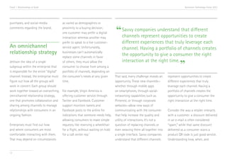 Trend 1. Relationships at Scale                                                                                                        Accenture Technology Vision 2013




purchases, and social-media               as varied as demographics or
comments regarding the brand.             proximity to a buying decision;
                                          one customer may prefer a digital       “ Savvy companies understand thatto create
                                                                                    channels represent opportunities
                                                                                                                     different
                                          interaction whereas another may
                                          prefer to speak to a live customer-          different experiences that truly leverage each
An omnichannel                            service agent. Unfortunately,                channel. Having a portfolio of channels creates
relationship strategy                     businesses can’t automatically
                                                                                       the opportunity to give a consumer the right
                                          replace some channels in favor
                                                                                       interaction at the right time.
Jettison the idea of a single
subgroup within the enterprise that
is responsible for the entire “digital”
                                          of others; they must allow the
                                          consumer to choose from among a
                                          portfolio of channels, depending on
                                                                                                                                   ”
channel. Instead, the enterprise must     the consumer’s needs at any given       That said, every challenge reveals an   represent opportunities to create
figure out how all the groups will        time.                                   opportunity. These new channels—        different experiences that truly
work in concert. Each group should                                                whether through mobile apps             leverage each channel. Having a
work together toward an overarching,      For example, Virgin America is          on smartphones, through social-         portfolio of channels creates the
omnichannel relationship strategy,        offering customer service through       networking capabilities such as         opportunity to give a consumer the
one that promotes collaboration and       Twitter and Facebook. Customer          Pinterest, or through corporate         right interaction at the right time.
sharing among channels to manage          support monitors tweets and             websites—allow new ways of
relationships with consumers in an        Facebook posts to the airline for       communicating with the consumer         Consider the way a retailer interacts
ongoing fashion.                          indications that someone needs help,    that help increase the quality and      with a customer: a discount delivered
                                          allowing consumers to make simple       utility of interactions. It’s not a     in an e-mail is often considered
Enterprises must find out how             requests, like reserving a wheelchair   question of replacing channels or       “spam,” while that same discount
and where consumers are most              for a flight, without waiting on hold   even weaving them all together into     delivered as a consumer scans a
comfortable interacting with them.        for a call center rep.vi                a single interface. Savvy companies     product QR code is just good service.
That may depend on circumstances                                                  understand that different channels      Understanding how, when, and


12
 