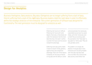 Trend 2. Design for Analytics                                                                                 Accenture Technology Vision 2013




Design for Analytics

Business intelligence. Data analytics. Big data. Companies are no longer suffering from a lack of data;
they’re suffering from a lack of the right data. Business leaders need the right data in order to effectively
define the strategic direction of the enterprise. The current generation of software was designed for
functionality. The next generation must be designed for analytics as well.


                                                        Predicting the future isn’t difficult.   unstructured data from previously
                                                        Predicting the future with some          unplumbed sources (such as social
                                                        degree of accuracy is. Businesses are    media, call center transcripts, and
                                                        under the impression that the more       e-mail). They are working under
                                                        data they have, the easier it will be    the assumption that “more data” is
                                                        to predict the future and thus secure    equivalent to “better data.” They are
                                                        competitive advantage.                   only partially correct.

                                                        Collecting more data points makes        The problem is no longer the
                                                        it easier to discern trends, patterns,   absence of enough data. In fact,
                                                        opportunities, and competitive           enterprises are now being flooded
                                                        advantage. That’s one of the reasons     with new data, big-data tools
                                                        companies are focusing so heavily        mine countless new unstructured-
                                                        on big data and the ability to utilize   data sources, social media now


                                                                                                                                           19
 