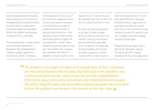 Trend 2. Design for Analytics                                                                                                      Accenture Technology Vision 2013




provide unprecedented information        for the application to do its job. If   capture more of it where they can.    help the company achieve its most
about consumers, and sensors and         an e-commerce application needs         But generally they have not done this basic goals. With every data gap,
embedded devices expand the ability      to know what device a consumer          with any specific question in mind.   enterprises miss an opportunity to
to gather data into areas where          is connecting from in order to                                                make better decisions or improve
computing power has never been           authenticate the consumer, it           So, when this data is repurposed      how they run their business. To move
before. The problem now becomes          captures that information; if the       as an input to make strategic         forward, to answer the question, you
the absence of the right data.           application doesn’t need to know,       decisions—such as entering a new      have to adopt a data-first strategy
                                         and knowing doesn’t support the         market or pricing a new service—      and plug the data gaps.
The IT world we live in today revolves   user experience, it doesn’t. Most       glaring information gaps often
around software applications.            companies have also taken the next      arise. The goal isn’t to amass data.  Plugging these data gaps—that is,
Businesses have developed data           step—for example, they recognize        It’s about enabling the business      getting the right data—requires
models to support application            that consumer information is            to answer a question, to create       a fundamental shift in design
functionality, which is necessary        valuable for future insight, so they    insight, and to use that insight to   philosophy for how new applications




                     “ The now being flooded with new data,of enoughtools mine countless new
                       are
                           problem is no longer the absence
                                                            big-data
                                                                     data. In fact, enterprises

                            unstructured-data sources, social media now provide unprecedented
                            information about consumers, and sensors and embedded devices expand
                            the ability to gather data into areas where computing power has never been
                            before. The problem now becomes the absence of the right data.
                                                                                                                     ”
20
 