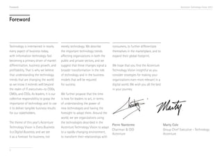 Foreword                                                                                                                              Accenture Technology Vision 2013




Foreword



Technology is intertwined in nearly       merely technology. We describe        consumers, to further differentiate
every aspect of business today,           the important technology trends       themselves in the marketplace, and to
with information technology fast          affecting organizations in both the   expand their global footprint.
becoming a primary driver of market       public and private sectors, and we
differentiation, business growth, and     suggest that these changes signal a   We hope that you find the Accenture
profitability. That is why we believe     broader transformation in the role    Technology Vision insightful as you
that understanding the technology         of technology and in the business     consider strategies for making your
trends that are changing the world        models that will be required          organizations even more relevant in a
as we know it extends well beyond         for success.                          digital world. We wish you all the best
the realm of IT executives—to COOs,                                             in your journey.
CMOs, and CEOs. As leaders, it is our     We further propose that the time
collective responsibility to grasp the    is now for leaders to act, in terms
importance of technology and to use       of understanding the power of
it to deliver tangible business results   new technologies and having the
for our stakeholders.                     foresight to adopt them. Around the
                                          world, we see organizations using
The theme of this year’s Accenture        the technologies described in the
                                                                                Pierre Nanterme                           Marty Cole
Technology Vision is Every Business       Accenture Technology Vision to adapt
                                                                                Chairman & CEO                            Group Chief Executive - Technology
Is a Digital Business, and we see         to a rapidly changing environment,
                                                                                Accenture                                 Accenture
it as a forecast for business, not        to transform their relationships with


3
 
