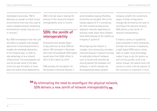 Trend 5. Software-Defined Networking                                                                                                Accenture Technology Vision 2013




marketplace businesses, “We’re           SDN is the last step in making the   accommodates ongoing flexibility.         networks simplify the connectivity
allowing our people to create virtual    promise of the cloud and network     Its benefits are tangible. One of the     aspect of these configuration
environments much like they used to      interoperability come to fruition.   hardest aspects of IT is connecting       changes. By eliminating the need to
create complete physical networking                                           the flow of external data across          reconfigure the physical network,
environments—except they can do it                                            disparate networks depending on           SDN delivers a new zenith of
in minutes.” ii                          SDN: the zenith of                   business needs. (How many mergers         network interoperability.
                                         interoperability                     have failed because of the inability to
But SDN encompasses more than just                                            integrate IT systems?)                 It makes a variety of capabilities
the ability to program and manage        Enterprises have already begun                                              more accessible to more enterprises.
data center networking activities. It    to pay attention to what SDN can     Reconfiguring the network is           Consider the scenario of deploying
enables the wholesale abstraction        deliver. IDC estimated in December   complex, time-consuming, and labor- a SaaS-based CRM system. Using
of the network layer, in order to        2012 that the worldwide SDN market   intensive because it requires focusing SaaS, or public cloud technology,
take advantage of any network            would grow from $360 million in      on dedicated network hardware,         makes it easy to get the system up
infrastructure. This encompasses not     2013 to $3.7 billion by 2016. iii    such as routers and switches. By       and running quickly; to be truly
just the private cloud in the data                                            moving beyond the hardware into        useful, though, the system must still
center but also the ability to move      SDN provides the foundation for      software, in which changes can         connect to other internal systems. To
data into hybrid cloud deployments.      the dynamic enterprise because it    be programmed easily, dynamic          link inventory to customers, it must




                                “ By eliminating newneed to of network interoperability.
                                  SDN delivers a
                                                 the
                                                     zenith
                                                            reconfigure the physical network,

                                                                                         ”
56
 