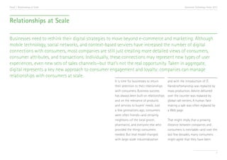 Trend 1. Relationships at Scale                                                                          Accenture Technology Vision 2013




Relationships at Scale

Businesses need to rethink their digital strategies to move beyond e-commerce and marketing. Although
mobile technology, social networks, and context-based services have increased the number of digital
connections with consumers, most companies are still just creating more detailed views of consumers,
consumer attributes, and transactions. Individually, these connections may represent new types of user
experiences, even new sets of sales channels—but that’s not the real opportunity. Taken in aggregate,
digital represents a key new approach to consumer engagement and loyalty: companies can manage
relationships with consumers at scale.
                                                    It is time for businesses to return      and with the introduction of IT.
                                                    their attention to their relationships   Handcraftsmanship was replaced by
                                                    with consumers. Business success         mass production. Advice delivered
                                                    has always been built on relationships   over the counter was replaced by
                                                    and on the relevance of products         global call centers. A human face
                                                    and services to buyers’ needs. Just      making a sale was often replaced by
                                                    a few generations ago, consumers         a Web page.
                                                    were often friends—and certainly
                                                    neighbors—of the local grocer,           That might imply that a growing
                                                    pharmacist, and everyone else who        distance between companies and
                                                    provided the things consumers            consumers is inevitable—and over the
                                                    needed. But that model changed           last few decades, many consumers
                                                    with large-scale industrialization       might agree that they have been


                                                                                                                                       7
 