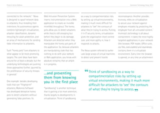Trend 6. Active Defense                                                                                                                  Accenture Technology Vision 2013




connected to the network.viii Nova      Web Intrusion Prevention System          as a way to compartmentalize risks        reconnaissance. Another provider,
is designed to spoof network data       inserts instrumentation into a Web       by setting up virtual environments,       Invincea, relies on virtualization
to attackers, thus revealing their      application to create an invisible       making it much more difficult for         to secure your network against
intentions. Its autonomous agents       minefield throughout. The honey          attackers to “see” the contours of        employee mistakes by protecting the
                                                                                                                                                                   x
combine lightweight virtualization,     pots allow you to detect attackers       what they’re trying to access. Putting    employee from all untrusted content.
attacker classification, dynamic        while they’re still snooping but         it in IT security terms, virtualization   Invincea’s technology is all about
rerouting for asset protection, and     before they begin to do damage.          gives the organization more control       containment: it takes the most highly
an array of mechanisms for sending      Attackers are detected when they         over, and more agility in, how it         targeted applications in your network
false information to attackers.         manipulate the honey pot parts of        responds to attacks.                      (the browser, PDF reader, Office suite,
                                        the application. So, because attackers                                             zip files, executables) and seamlessly
Such “honey pots” lure attackers to     are manipulating code that has           The Nova system referred to earlier       contains them in a virtualized
what appear to be more promising        nothing to do with your website          uses large arrays of virtual machines     environment. Every time the browser
targets. The core ideas have been       or Web application, you know with        to detect and prevent hostile             is opened, or any time an attachment
around for at least a decade, but the   absolute certainty that an attack
underlying technologies are pushing     is in progress.
these approaches further, spurred by
the proliferation of security threats
in general.ix                           …and preventing                             “ Think of sandboxing as abyway to up
                                                                                      compartmentalize risks setting
                                        them from knowing
One example: besides developing         you in the first place                           virtual environments, making it much more
tools that can “fingerprint”                                                             difficult for attackers to ‘see’ the contours
attackers, Mykonos Software             “Sandboxing” is another technique
                                                                                         of what they’re trying to access.
has developed deceptive honey
pots to detect attackers without
                                        that is gaining a lot more attention,
                                        thanks largely to developments in
                                                                                                                                              ”
generating false positives. Its         virtualization. Think of sandboxing


                                                                                                                                                                      72
 