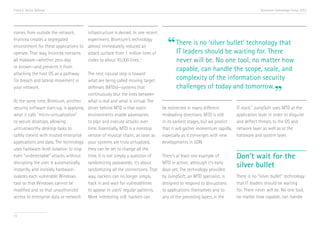 Trend 6. Active Defense                                                                                                                  Accenture Technology Vision 2013




comes from outside the network,         infrastructure is denied. In one recent
Invincea creates a segregated
environment for these applications to
operate. That way, Invincea contains
                                        experiment, Bromium’s technology
                                        almost immediately reduced an
                                        attack surface from 1 million lines of
                                                                                     “ There is noshould be waiting for. There
                                                                                       IT leaders
                                                                                                   ‘silver bullet’ technology that

all malware—whether zero-day            codes to about 10,000 lines. xi                  never will be. No one tool, no matter how
or known—and prevents it from
                                                                                         capable, can handle the scope, scale, and
attacking the host OS as a pathway      The next natural step is toward
for breach and lateral movement in      what are being called moving target              complexity of the information security
                                                                                         challenges of today and tomorrow.
your network.                           defenses (MTDs)—systems that
                                        continuously blur the lines between
At the same time, Bromium, another what is real and what is virtual. The
                                                                                                                                                  ”
                                                                                                                                   xii
security software start-up, is applying driver behind MTD is that static          be redirected in many different          IT stack. JumpSoft uses MTD at the
what it calls “micro-virtualization”    environments enable adversaries           misleading directions. MTD is still      application layer in order to disguise
to secure desktops, allowing            to plan and execute attacks over          in its earliest stages, but we predict   and deflect threats to the OS and
untrustworthy desktop tasks to          time. Essentially, MTD is a nonstop       that it will gather momentum rapidly,    network layer as well as at the
safely coexist with trusted enterprise version of musical chairs; as soon as      especially as it converges with new      hardware and system layer.
applications and data. The technology your systems are truly virtualized,         developments in SDN.
uses hardware-level isolation to stop they can be set to change all the
even “undetectable” attacks without time. It is not simply a question of          There’s at least one example of          Don’t wait for the
disrupting the user. It automatically,
instantly, and invisibly hardware-
                                        randomizing passwords; it’s about
                                        randomizing all the connections. That
                                                                                  MTD in action, although it’s early
                                                                                  days yet. The technology provided
                                                                                                                           silver bullet
isolates each vulnerable Windows        way, hackers can no longer simply         by JumpSoft, an MTD specialist, is       There is no “silver bullet” technology
task so that Windows cannot be          hack in and wait for vulnerabilities      designed to respond to disruptions       that IT leaders should be waiting
modified and so that unauthorized       to appear in users’ regular patterns.     to applications themselves and to        for. There never will be. No one tool,
access to enterprise data or network More interesting still: hackers can          any of the preceding layers in the       no matter how capable, can handle


73
 