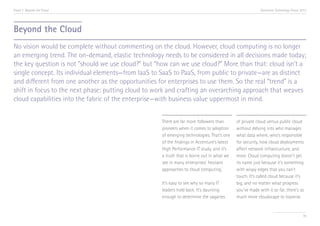 Trend 7. Beyond the Cloud                                                                                 Accenture Technology Vision 2013




Beyond the Cloud
No vision would be complete without commenting on the cloud. However, cloud computing is no longer
an emerging trend. The on-demand, elastic technology needs to be considered in all decisions made today;
the key question is not “should we use cloud?” but “how can we use cloud?” More than that: cloud isn’t a
single concept. Its individual elements—from IaaS to SaaS to PaaS, from public to private—are as distinct
and different from one another as the opportunities for enterprises to use them. So the real “trend” is a
shift in focus to the next phase: putting cloud to work and crafting an overarching approach that weaves
cloud capabilities into the fabric of the enterprise—with business value uppermost in mind.


                                                     There are far more followers than       of private cloud versus public cloud
                                                     pioneers when it comes to adoption      without delving into who manages
                                                     of emerging technologies. That’s one    what data where, who’s responsible
                                                     of the findings in Accenture’s latest   for security, how cloud deployments
                                                     High Performance IT study, and it’s     affect network infrastructure, and
                                                     a truth that is borne out in what we    more. Cloud computing doesn’t get
                                                     see in many enterprises’ hesitant       its name just because it’s something
                                                                                       i
                                                     approaches to cloud computing.          with wispy edges that you can’t
                                                                                             touch. It’s called cloud because it’s
                                                     It’s easy to see why so many IT         big, and no matter what progress
                                                     leaders hold back. It’s daunting        you’ve made with it so far, there’s so
                                                     enough to determine the vagaries        much more cloudscape to traverse.


                                                                                                                                       78
 