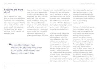 Trend 7. Beyond the Cloud                                                                                                                Accenture Technology Vision 2013




Choosing the right                     However, this is not to say that public     never move their ERP/finance system       internal processes. The new cloud-
cloud                                  cloud is now universally applicable.        (64 percent) or any core industry-        based solution, completed in just
                                       IT leaders continue to wonder what          specific application (59 percent) to      nine months, simplified operations,
The last question, then, is this:      systems will work best in the cloud.        the public cloud—and that may be          accelerated applications, and reduced
public or private cloud? What’s most   What’s clear is that there is no            prudent of them.ix In the near term,      risk—allowing the copper company to
important to note—and what keeps       tipping point beyond which public           the vast majority of Fortune 500          focus on its overarching
cloud deployment rates on the timid    cloud technologies become the               companies will host “in the cloud,”       objective: growth.x
side—is that there’s no one right      default for all IT systems. In fact, it’s   but they’ll also maintain tight control
answer. Many IT leaders shy away       unlikely that companies will move           of their mission-critical systems       As cloud technologies have matured,
from public cloud SaaS options,        their core systems to a public cloud        through private cloud solutions.        the decisions about when to use
even those that are financially and    service anytime soon. For instance,                                                 public cloud services have become
logistically viable.                   the majority of respondents to              Here’s one example of where the         more nuanced—and more important.
                                       Accenture’s research felt they would        leading implementers are going.         Although today’s public cloud
                                                                                   Following a major acquisition,          decisions may be all-or-nothing
                                                                                   Freeport-McMoRan, the world’s           propositions, over time, applications
                                                                                   largest publicly traded copper          will be partitioned differently, and

          “ As cloud technologies have when
            matured, the decisions about
                                                                                   company, launched an extensive
                                                                                   ERP transformation initiative using
                                                                                   a private cloud architecture. The
                                                                                                                           IT groups will adopt more granular
                                                                                                                           ways to split applications (even
                                                                                                                           inside tiers). For instance, it won’t be
               to use public cloud services have                                   company’s existing infrastructure       a question of where the complete
                                                                                   and ERP environment were inhibiting customer database resides; it will
               become more nuanced.
                                              ”                                    its ability to grow at a critical time,
                                                                                   when Freeport was revising its
                                                                                                                           be a matter of deciding what data
                                                                                                                           belongs where (based on source,
                                                                                   operating model to harness emerging scale, cost, and accessibility) and how
                                                                                   technologies and streamline its         the services that operate on it can


83
 