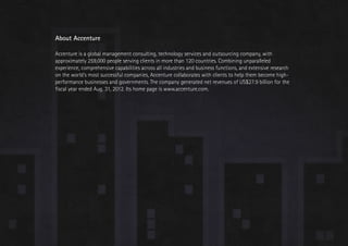 Trend 1. Relationships at scale                                                                                                     Accenture Technology Vision 2013




                            About Accenture

                            Accenture is a global management consulting, technology services and outsourcing company, with
                            approximately 259,000 people serving clients in more than 120 countries. Combining unparalleled
                            experience, comprehensive capabilities across all industries and business functions, and extensive research
                            on the world’s most successful companies, Accenture collaborates with clients to help them become high-
                            performance businesses and governments. The company generated net revenues of US$27.9 billion for the
                            fiscal year ended Aug. 31, 2012. Its home page is www.accenture.com.




                                                                                                                                                                 98
 