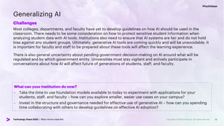 #TechVision
Technology Vision 2023 | When Atoms meet Bits
#TechVision
Technology Vision 2023 | When Atoms meet Bits
Generalizing AI
Challenges
Most colleges, departments, and faculty have yet to develop guidelines on how AI should be used in the
classroom. There needs to be some consideration on how to protect sensitive student information when
analyzing student data with AI tools. Institutions also need to ensure that AI systems are fair and do not hold
bias against any student groups. Ultimately, generative AI tools are coming quickly and will be unavoidable. It
is important for faculty and staff to be prepared about these tools will affect the learning experience.
There is also general uncertainty about pending government decision-making on AI around what will be
regulated and by which government entity. Universities must stay vigilant and actively participate in
conversations about how AI will affect future of generations of students, staff, and faculty.
15
What can your institution do now?
- Take the time to use foundation models available to today to experiment with applications for your
students, staff, and faculty – how can you explore smaller, easier use cases on your campus?
- Invest in the structure and governance needed for effective use of generative AI – how can you spending
time collaborating with others to develop guidelines on effective AI adoption?
 