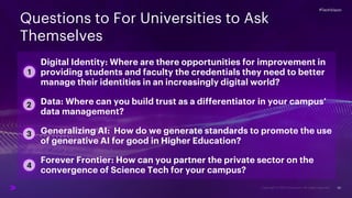 #TechVision
20
Questions to For Universities to Ask
Themselves
#TechVision
3
2
1
4
Digital Identity: Where are there opportunities for improvement in
providing students and faculty the credentials they need to better
manage their identities in an increasingly digital world?
Data: Where can you build trust as a differentiator in your campus’
data management?
Generalizing AI: How do we generate standards to promote the use
of generative AI for good in Higher Education?
Forever Frontier: How can you partner the private sector on the
convergence of Science Tech for your campus?
 