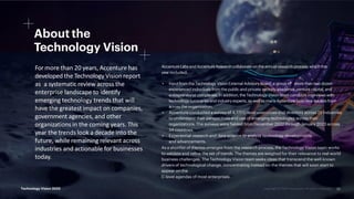 #TechVision
About the
Technology Vision
For more than 20 years, Accenture has
developed the Technology Vision report
as a systematic review across the
enterprise landscape to identify
emerging technology trends that will
have the greatest impact on companies,
government agencies, and other
organizations in the coming years. This
year the trends look a decade into the
future, while remaining relevant across
industries and actionable for businesses
today.
AccentureLabsand AccentureResearchcollaborate on the annual research process,whichthis
yearincluded:
• Inputfrom the Technology Vision External Advisory Board, a group of more than two dozen
experienced individuals from the public and private sectors, academia, venture capital, and
entrepreneurial companies. In addition, the Technology Vision team conducts interviews with
technology luminariesand industry experts, as well as many Accenture business leaders from
across the organization.
• Accenture conducted a survey of 4,777 C-level executives and directors across 25 industries
to understand their perspectives and use of emerging technologies across their
organizations. The surveys were fielded from December 2022 through January 2023 across
34 countries.
• Experiential research and data science to analyze technology developments
and advancements.
As a shortlist of themes emerges from the research process, the Technology Vision team works
to validate and refine the set of trends. The themes are weighed for their relevance to real-world
business challenges. The Technology Vision team seeks ideas that transcend the well-known
drivers of technological change, concentrating instead on the themes that will soon start to
appear on the
C-level agendas of most enterprises.
23
Technology Vision 2023
 