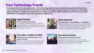 #TechVision
Technology Vision 2023 | When Atoms meet Bits
#TechVision
Technology Vision 2023 | When Atoms meet Bits 3
FourTechnologyTrends
From generative AI to the metaverse—with technology advancing at accelerating speeds and becoming
more woven into everyday life—it is important that the education sector prepare for the future. This year’s
higher education companion to the Accenture Technology Vision 2023 explores how the four tech trends
identified are shaping the future for educational institutions.
Digitalidentity
ID for everyone and everything
Emerging forms of foundational ID like Learning and
Employment Records are breaking down the walls that
divide the physical and digital lives of students, faculty,
staff, and future employers
Yourdata, my data, our data
Why transparency will become your most
precious resource
Institutions will become increasingly focused on data
transparency, new data management architectures,
and a thoroughly cybersecurity-trained workforce.
Generalizing AI
The radical edges— and possibilities— of intelligence
Strategic deployment of AI tools can improve university improve
services for students, staff, and faculty. However, this will require
universities to understand their capabilities, track how they are
advancing, and ethically promote those technologies.
Our forever frontier
The big bang of computing and science
Universities will need to ignite a new science technology
revolution in order to propel students to take advantage of the
vast innovation opportunities that are emerging.
 