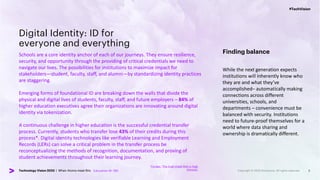 #TechVision
Technology Vision 2023 | When Atoms meet Bits
#TechVision
Technology Vision 2023 | When Atoms meet Bits
Digital Identity: ID for
everyone and everything
Schools are a core identity anchor of each of our journeys. They ensure resilience,
security, and opportunity through the providing of critical credentials we need to
navigate our lives. The possibilities for institutions to maximize impact for
stakeholders—student, faculty, staff, and alumni—by standardizing identity practices
are staggering.
Emerging forms of foundational ID are breaking down the walls that divide the
physical and digital lives of students, faculty, staff, and future employers – 84% of
higher education executives agree their organizations are innovating around digital
identity via tokenization.
A continuous challenge in higher education is the successful credential transfer
process. Currently, students who transfer lose 43% of their credits during this
process*. Digital identity technologies like verifiable Learning and Employment
Records (LERs) can solve a critical problem in the transfer process be
reconceptualizing the methods of recognition, documentation, and proving of
student achievements throughout their learning journey.
5
Finding balance
While the next generation expects
institutions will inherently know who
they are and what they’ve
accomplished– automatically making
connections across different
universities, schools, and
departments – convenience must be
balanced with security. Institutions
need to future-proof themselves for a
world where data sharing and
ownership is dramatically different.
Education N= 180
*Forbes: “The Dual Credit Risk in High
Schools”
 