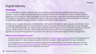 #TechVision
Technology Vision 2023 | When Atoms meet Bits
#TechVision
Technology Vision 2023 | When Atoms meet Bits
Digital Identity
Challenges
For a central digital identity solution, there are limits imposed by existing regulations as well as cultural
barriers. The key is enabling governance and programs to efficiently facilitate the move to modern identity
platforms. CIOs should consider the need to re-tool the workforce on securely maintaining new platforms. As
LERs become mainstream, universities will need to understand what other data should be issued to students
to prove their abilities, creating a push for institutions to rethink their platforms.
Schools must consider the variety of stakeholders with vested interested in data, security, and identity. There
is a growing expectations from the actual students that they can receive their learning credentials in a way that allows
them to own and self-manage (e.g., having a digital diploma at their fingertips), and so institutions will have to meet this
demand. While students, parents, staff, and faculty have much to gain from increased personalization,
legislatures and governing bodies may question the security of centralized digital identity management.
7
What can your institution do now?
- Connect with institutions like Arizona State University’s Trusted Learner Network that are reimagining how
to digital identity on their campus to understand their process – what may benefit at your institution?
- Join organizations and initiatives focused on expanding digital identity to the higher education industry,
such as the Digital Credentials Consortium and the European Blockchain Standards Infrastructure – how
can you be on the frontier of the digital ID innovation?
 