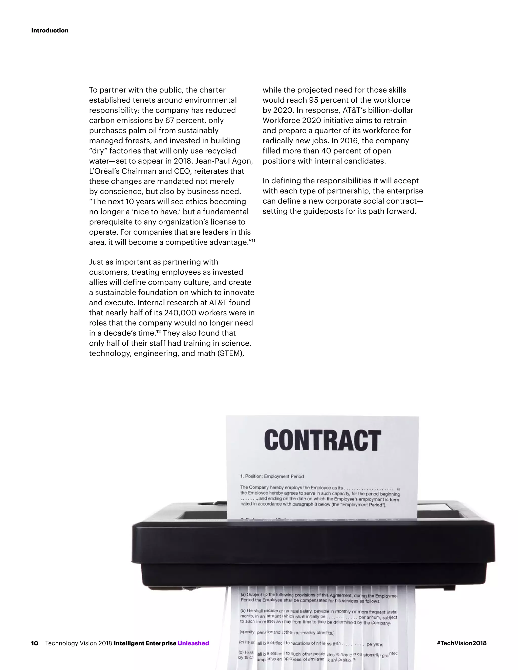 To partner with the public, the charter
established tenets around environmental
responsibility: the company has reduced
carbon emissions by 67 percent, only
purchases palm oil from sustainably
managed forests, and invested in building
“dry” factories that will only use recycled
water—set to appear in 2018. Jean-Paul Agon,
L’Oréal’s Chairman and CEO, reiterates that
these changes are mandated not merely
by conscience, but also by business need.
“The next 10 years will see ethics becoming
no longer a ‘nice to have,’ but a fundamental
prerequisite to any organization’s license to
operate. For companies that are leaders in this
area, it will become a competitive advantage.”11
Just as important as partnering with
customers, treating employees as invested
allies will define company culture, and create
a sustainable foundation on which to innovate
and execute. Internal research at AT&T found
that nearly half of its 240,000 workers were in
roles that the company would no longer need
in a decade’s time.12
They also found that
only half of their staff had training in science,
technology, engineering, and math (STEM),
while the projected need for those skills
would reach 95 percent of the workforce
by 2020. In response, AT&T’s billion-dollar
Workforce 2020 initiative aims to retrain
and prepare a quarter of its workforce for
radically new jobs. In 2016, the company
filled more than 40 percent of open
positions with internal candidates.
In defining the responsibilities it will accept
with each type of partnership, the enterprise
can define a new corporate social contract—
setting the guideposts for its path forward.
#TechVision2018Technology Vision 2018 Intelligent Enterprise Unleashed10
Introduction
 