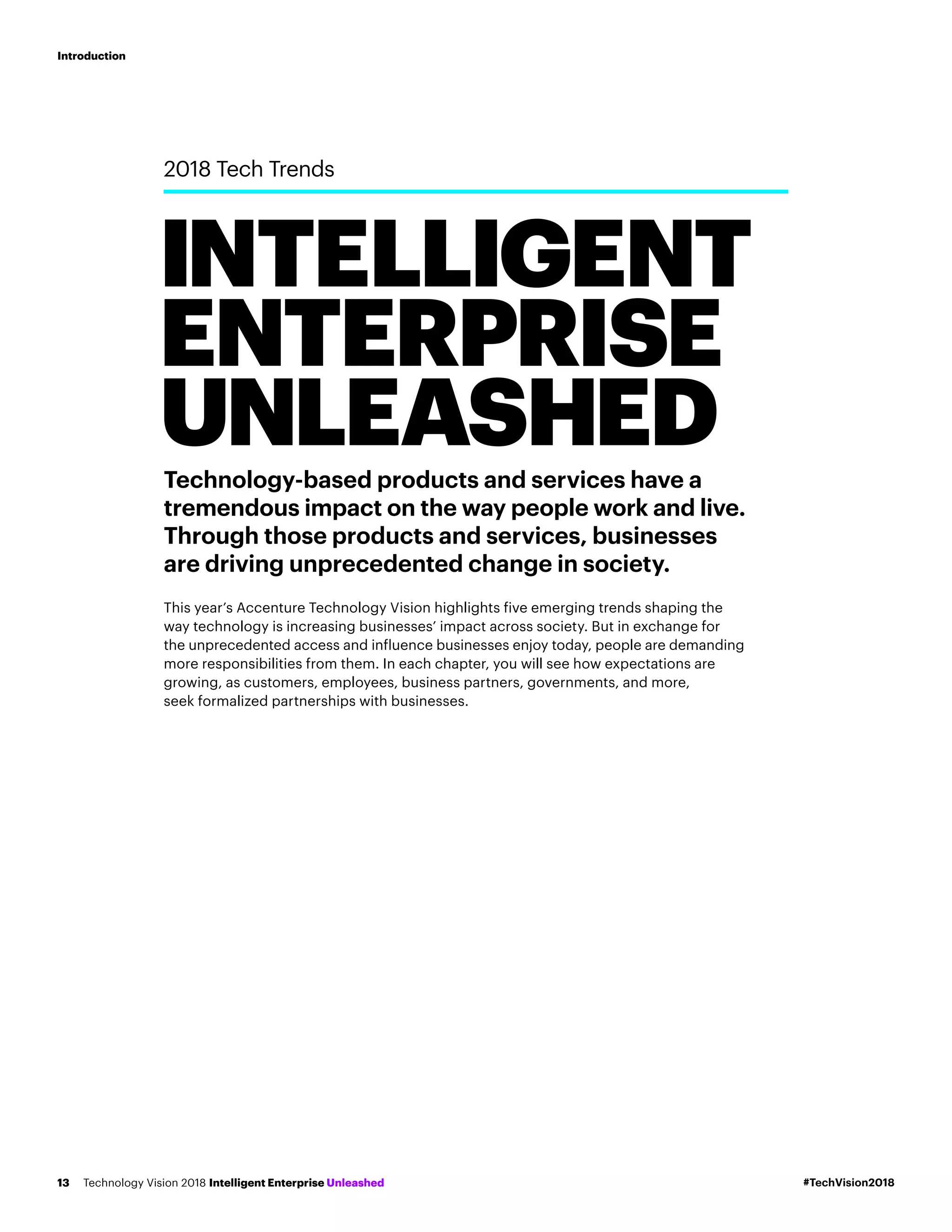 Technology-based products and services have a
tremendous impact on the way people work and live.
Through those products and services, businesses
are driving unprecedented change in society.
This year’s Accenture Technology Vision highlights five emerging trends shaping the
way technology is increasing businesses’ impact across society. But in exchange for
the unprecedented access and influence businesses enjoy today, people are demanding
more responsibilities from them. In each chapter, you will see how expectations are
growing, as customers, employees, business partners, governments, and more,
seek formalized partnerships with businesses.
INTELLIGENT
ENTERPRISE
UNLEASHED
2018 Tech Trends
#TechVision2018Technology Vision 2018 Intelligent Enterprise Unleashed13
Introduction
 
