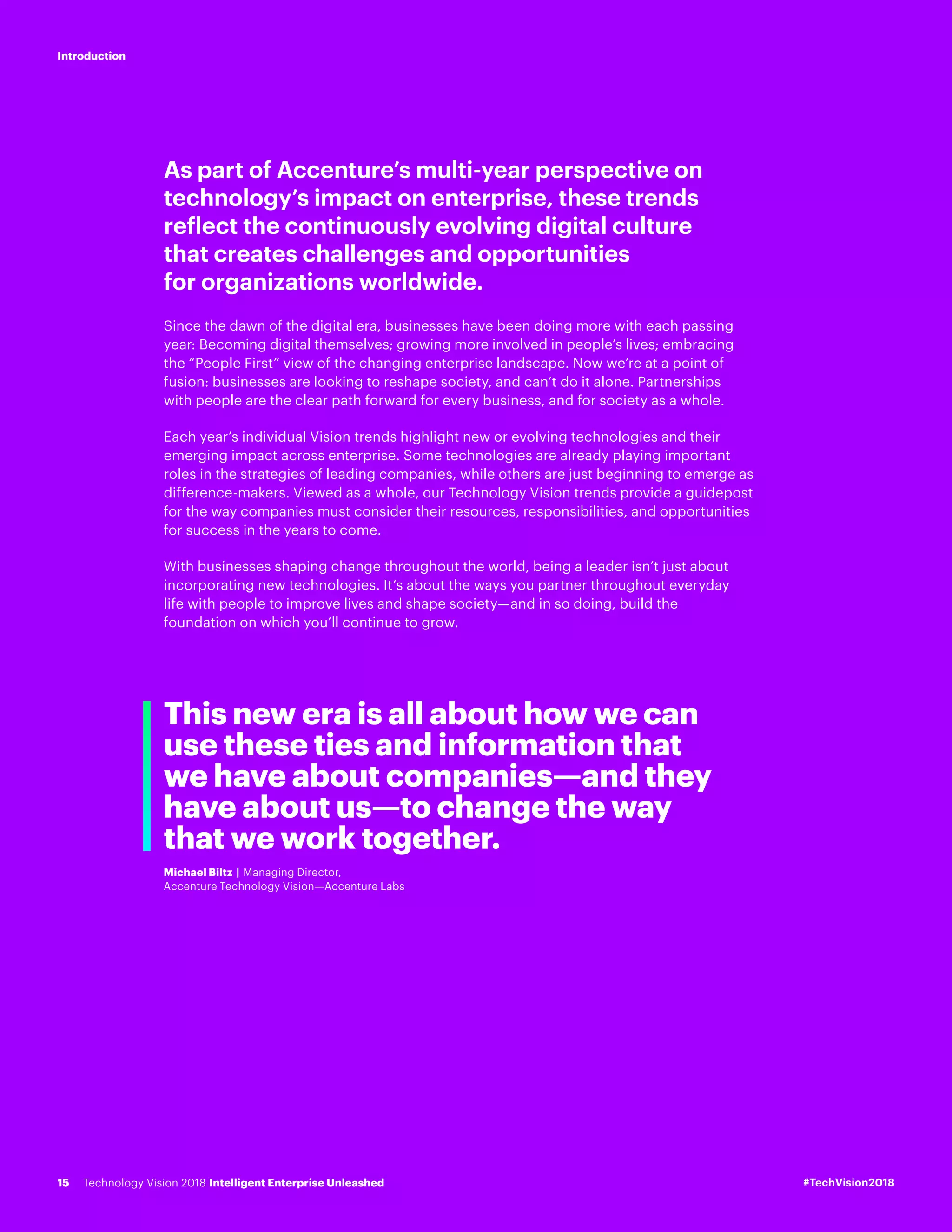 As part of Accenture’s multi-year perspective on
technology’s impact on enterprise, these trends
reflect the continuously evolving digital culture
that creates challenges and opportunities
for organizations worldwide.
Since the dawn of the digital era, businesses have been doing more with each passing
year: Becoming digital themselves; growing more involved in people’s lives; embracing
the “People First” view of the changing enterprise landscape. Now we’re at a point of
fusion: businesses are looking to reshape society, and can’t do it alone. Partnerships
with people are the clear path forward for every business, and for society as a whole.
Each year’s individual Vision trends highlight new or evolving technologies and their
emerging impact across enterprise. Some technologies are already playing important
roles in the strategies of leading companies, while others are just beginning to emerge as
difference-makers. Viewed as a whole, our Technology Vision trends provide a guidepost
for the way companies must consider their resources, responsibilities, and opportunities
for success in the years to come.
With businesses shaping change throughout the world, being a leader isn’t just about
incorporating new technologies. It’s about the ways you partner throughout everyday
life with people to improve lives and shape society—and in so doing, build the
foundation on which you’ll continue to grow.
This new era is all about how we can
use these ties and information that
we have about companies—and they
have about us—to change the way
that we work together.
Michael Biltz | Managing Director,
Accenture Technology Vision—Accenture Labs
#TechVision2018Technology Vision 2018 Intelligent Enterprise Unleashed15
Introduction
 