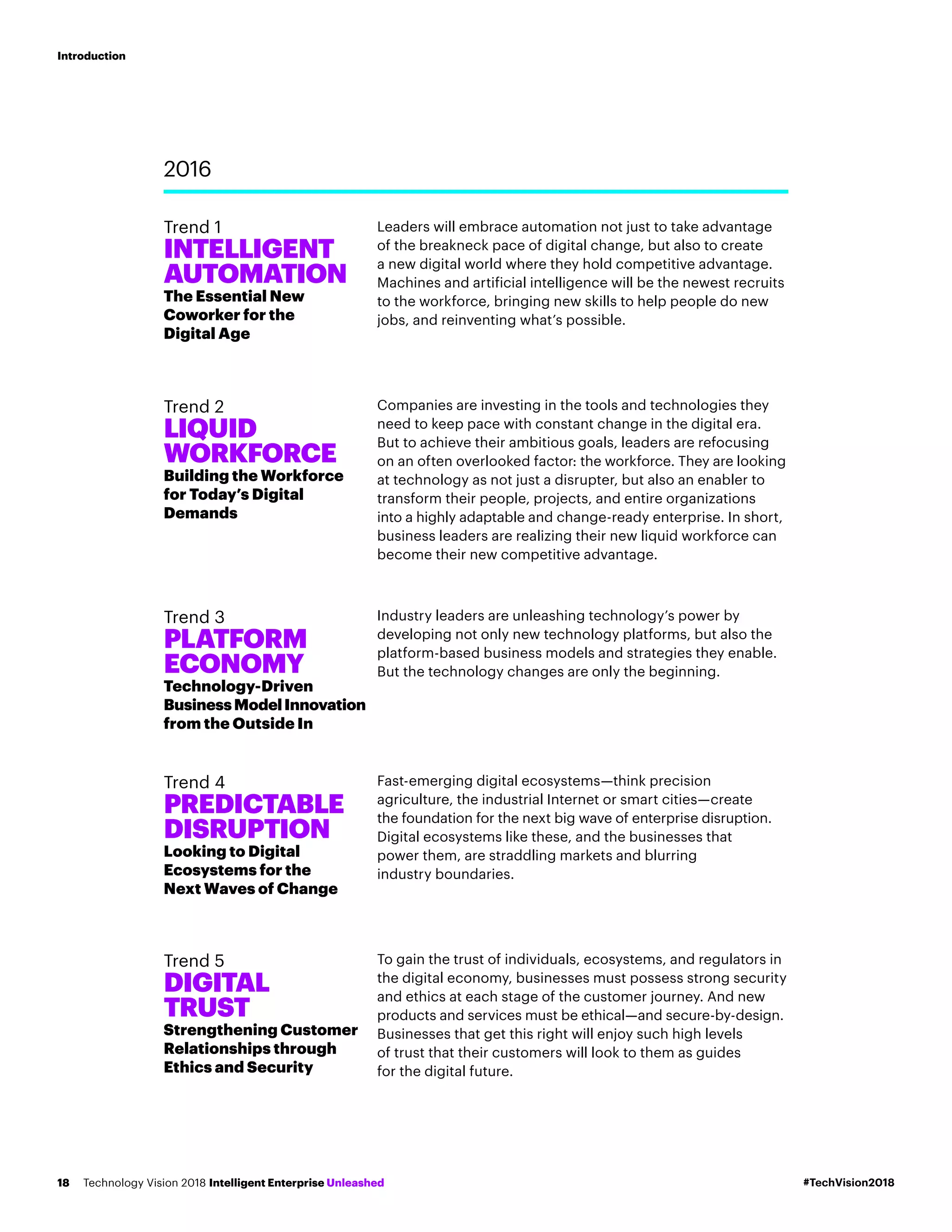 Leaders will embrace automation not just to take advantage
of the breakneck pace of digital change, but also to create
a new digital world where they hold competitive advantage.
Machines and artificial intelligence will be the newest recruits
to the workforce, bringing new skills to help people do new
jobs, and reinventing what’s possible.
Companies are investing in the tools and technologies they
need to keep pace with constant change in the digital era.
But to achieve their ambitious goals, leaders are refocusing
on an often overlooked factor: the workforce. They are looking
at technology as not just a disrupter, but also an enabler to
transform their people, projects, and entire organizations
into a highly adaptable and change-ready enterprise. In short,
business leaders are realizing their new liquid workforce can
become their new competitive advantage.
Industry leaders are unleashing technology’s power by
developing not only new technology platforms, but also the
platform-based business models and strategies they enable.
But the technology changes are only the beginning.
Fast-emerging digital ecosystems—think precision
agriculture, the industrial Internet or smart cities—create
the foundation for the next big wave of enterprise disruption.
Digital ecosystems like these, and the businesses that
power them, are straddling markets and blurring
industry boundaries.
To gain the trust of individuals, ecosystems, and regulators in
the digital economy, businesses must possess strong security
and ethics at each stage of the customer journey. And new
products and services must be ethical—and secure-by-design.
Businesses that get this right will enjoy such high levels
of trust that their customers will look to them as guides
for the digital future.
2016
Trend 1
INTELLIGENT
AUTOMATION
The Essential New
Coworker for the
Digital Age
Trend 2
LIQUID
WORKFORCE
Building the Workforce
for Today’s Digital
Demands
Trend 3
PLATFORM
ECONOMY
Technology-Driven
BusinessModelInnovation
from the Outside In
Trend 4
PREDICTABLE
DISRUPTION
Looking to Digital
Ecosystems for the
Next Waves of Change
Trend 5
DIGITAL
TRUST
Strengthening Customer
Relationships through
Ethics and Security
#TechVision2018Technology Vision 2018 Intelligent Enterprise Unleashed18
Introduction
 