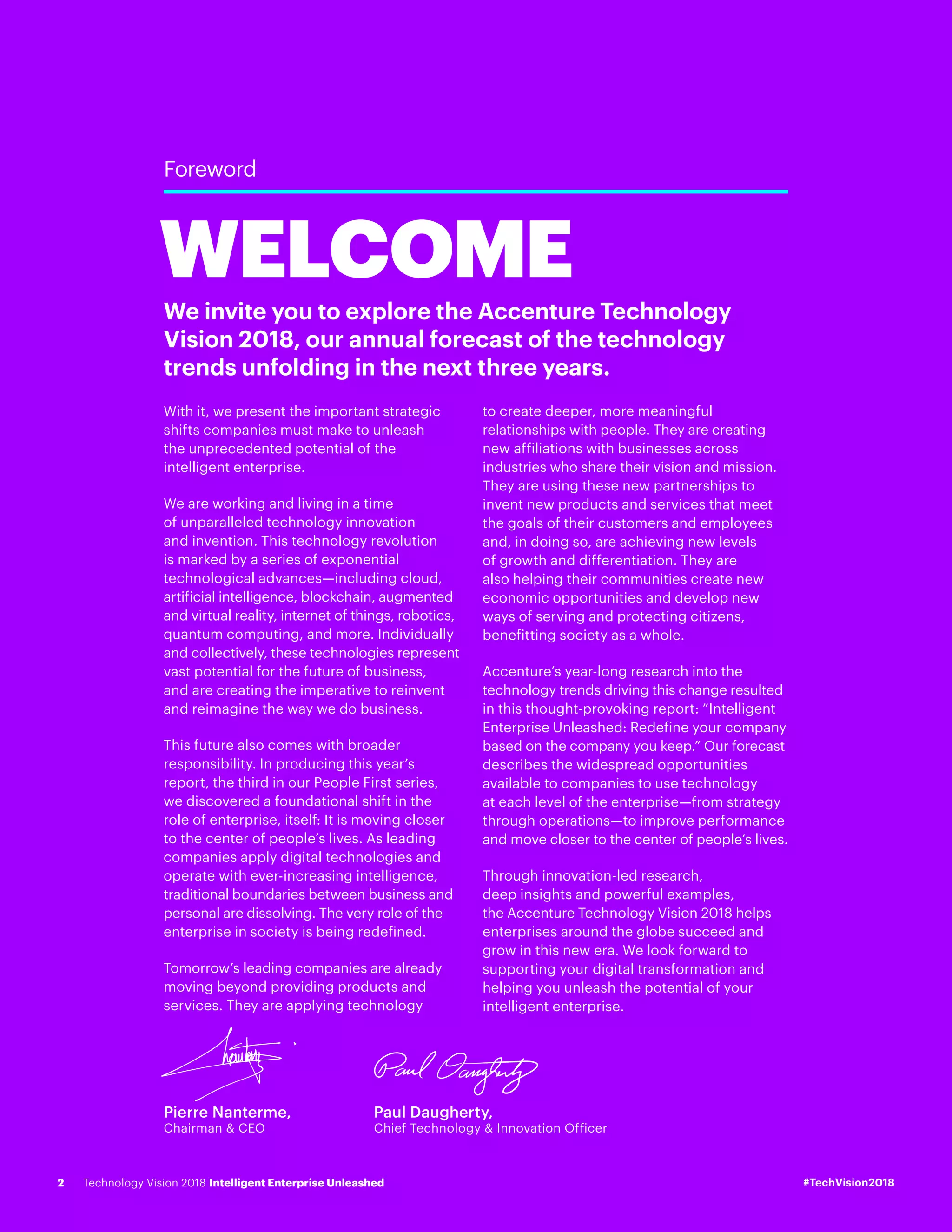 Pierre Nanterme,
Chairman & CEO
Paul Daugherty,
Chief Technology & Innovation Officer
Foreword
We invite you to explore the Accenture Technology
Vision 2018, our annual forecast of the technology
trends unfolding in the next three years.
With it, we present the important strategic
shifts companies must make to unleash
the unprecedented potential of the
intelligent enterprise.
We are working and living in a time
of unparalleled technology innovation
and invention. This technology revolution
is marked by a series of exponential
technological advances—including cloud,
artificial intelligence, blockchain, augmented
and virtual reality, internet of things, robotics,
quantum computing, and more. Individually
and collectively, these technologies represent
vast potential for the future of business,
and are creating the imperative to reinvent
and reimagine the way we do business.
This future also comes with broader
responsibility. In producing this year’s
report, the third in our People First series,
we discovered a foundational shift in the
role of enterprise, itself: It is moving closer
to the center of people’s lives. As leading
companies apply digital technologies and
operate with ever-increasing intelligence,
traditional boundaries between business and
personal are dissolving. The very role of the
enterprise in society is being redefined.
Tomorrow’s leading companies are already
moving beyond providing products and
services. They are applying technology
to create deeper, more meaningful
relationships with people. They are creating
new affiliations with businesses across
industries who share their vision and mission.
They are using these new partnerships to
invent new products and services that meet
the goals of their customers and employees
and, in doing so, are achieving new levels
of growth and differentiation. They are
also helping their communities create new
economic opportunities and develop new
ways of serving and protecting citizens,
benefitting society as a whole.
Accenture’s year-long research into the
technology trends driving this change resulted
in this thought-provoking report: ”Intelligent
Enterprise Unleashed: Redefine your company
based on the company you keep.” Our forecast
describes the widespread opportunities
available to companies to use technology
at each level of the enterprise—from strategy
through operations—to improve performance
and move closer to the center of people’s lives.
Through innovation-led research,
deep insights and powerful examples,
the Accenture Technology Vision 2018 helps
enterprises around the globe succeed and
grow in this new era. We look forward to
supporting your digital transformation and
helping you unleash the potential of your
intelligent enterprise.
WELCOME
#TechVision2018Technology Vision 2018 Intelligent Enterprise Unleashed2
 