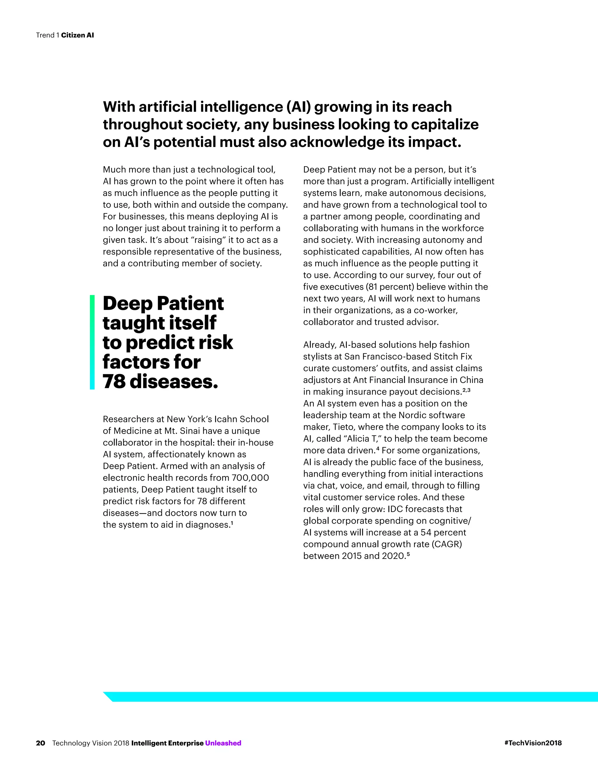 With artificial intelligence (AI) growing in its reach
throughout society, any business looking to capitalize
on AI’s potential must also acknowledge its impact.
Much more than just a technological tool,
AI has grown to the point where it often has
as much influence as the people putting it
to use, both within and outside the company.
For businesses, this means deploying AI is
no longer just about training it to perform a
given task. It’s about “raising” it to act as a
responsible representative of the business,
and a contributing member of society.
Researchers at New York’s Icahn School
of Medicine at Mt. Sinai have a unique
collaborator in the hospital: their in-house
AI system, affectionately known as
Deep Patient. Armed with an analysis of
electronic health records from 700,000
patients, Deep Patient taught itself to
predict risk factors for 78 different
diseases—and doctors now turn to
the system to aid in diagnoses.1
Deep Patient may not be a person, but it’s
more than just a program. Artificially intelligent
systems learn, make autonomous decisions,
and have grown from a technological tool to
a partner among people, coordinating and
collaborating with humans in the workforce
and society. With increasing autonomy and
sophisticated capabilities, AI now often has
as much influence as the people putting it
to use. According to our survey, four out of
five executives (81 percent) believe within the
next two years, AI will work next to humans
in their organizations, as a co-worker,
collaborator and trusted advisor.
Already, AI-based solutions help fashion
stylists at San Francisco-based Stitch Fix
curate customers’ outfits, and assist claims
adjustors at Ant Financial Insurance in China
in making insurance payout decisions.2,3
An AI system even has a position on the
leadership team at the Nordic software
maker, Tieto, where the company looks to its
AI, called “Alicia T,” to help the team become
more data driven.4
For some organizations,
AI is already the public face of the business,
handling everything from initial interactions
via chat, voice, and email, through to filling
vital customer service roles. And these
roles will only grow: IDC forecasts that
global corporate spending on cognitive/
AI systems will increase at a 54 percent
compound annual growth rate (CAGR)
between 2015 and 2020.5
Deep Patient
taught itself
to predict risk
factors for
78 diseases.
#TechVision2018Technology Vision 2018 Intelligent Enterprise Unleashed20
Trend 1 Citizen AI
 