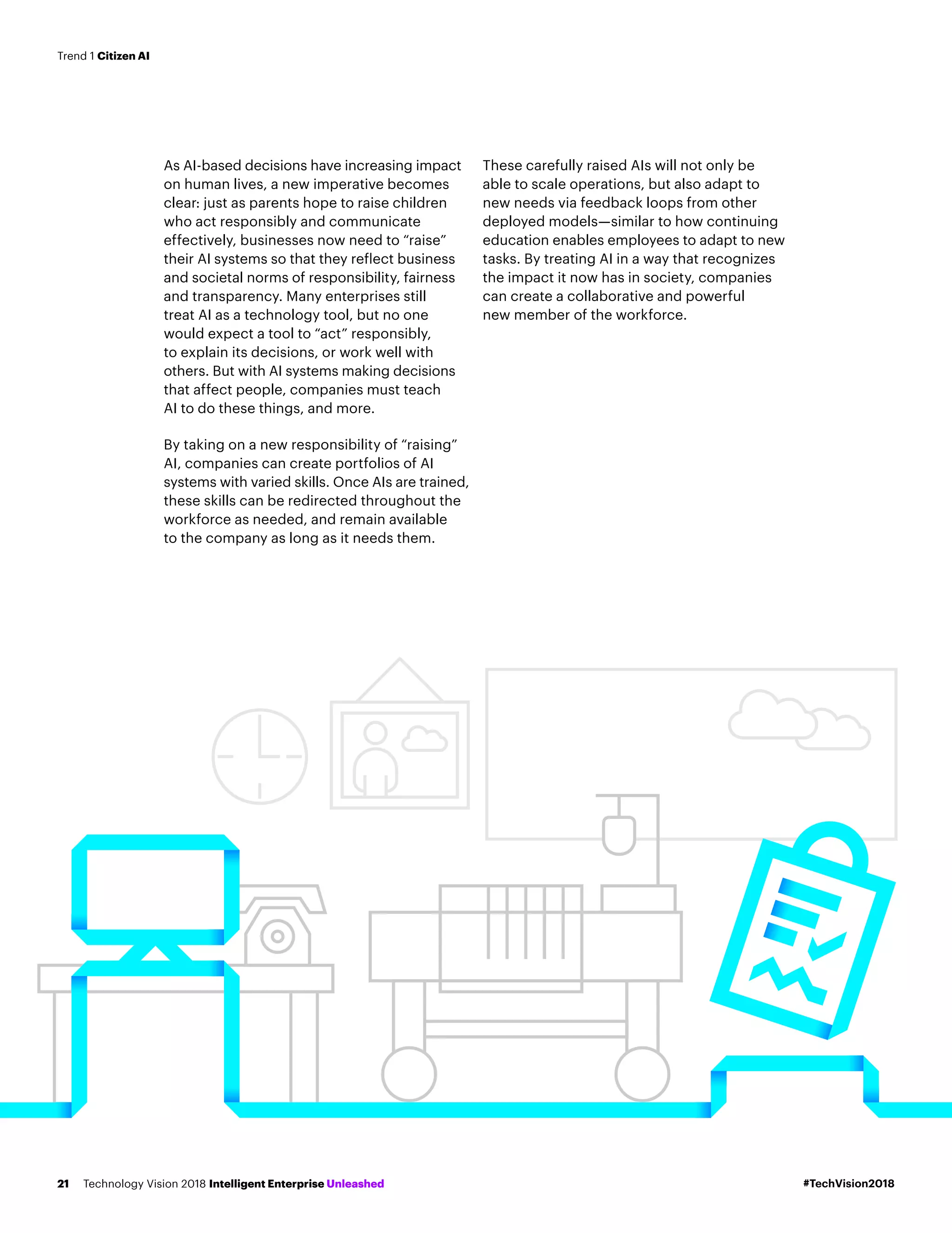 As AI-based decisions have increasing impact
on human lives, a new imperative becomes
clear: just as parents hope to raise children
who act responsibly and communicate
effectively, businesses now need to “raise”
their AI systems so that they reflect business
and societal norms of responsibility, fairness
and transparency. Many enterprises still
treat AI as a technology tool, but no one
would expect a tool to “act” responsibly,
to explain its decisions, or work well with
others. But with AI systems making decisions
that affect people, companies must teach
AI to do these things, and more.
By taking on a new responsibility of “raising”
AI, companies can create portfolios of AI
systems with varied skills. Once AIs are trained,
these skills can be redirected throughout the
workforce as needed, and remain available
to the company as long as it needs them.
These carefully raised AIs will not only be
able to scale operations, but also adapt to
new needs via feedback loops from other
deployed models—similar to how continuing
education enables employees to adapt to new
tasks. By treating AI in a way that recognizes
the impact it now has in society, companies
can create a collaborative and powerful
new member of the workforce.
#TechVision2018Technology Vision 2018 Intelligent Enterprise Unleashed21
Trend 1 Citizen AI
 