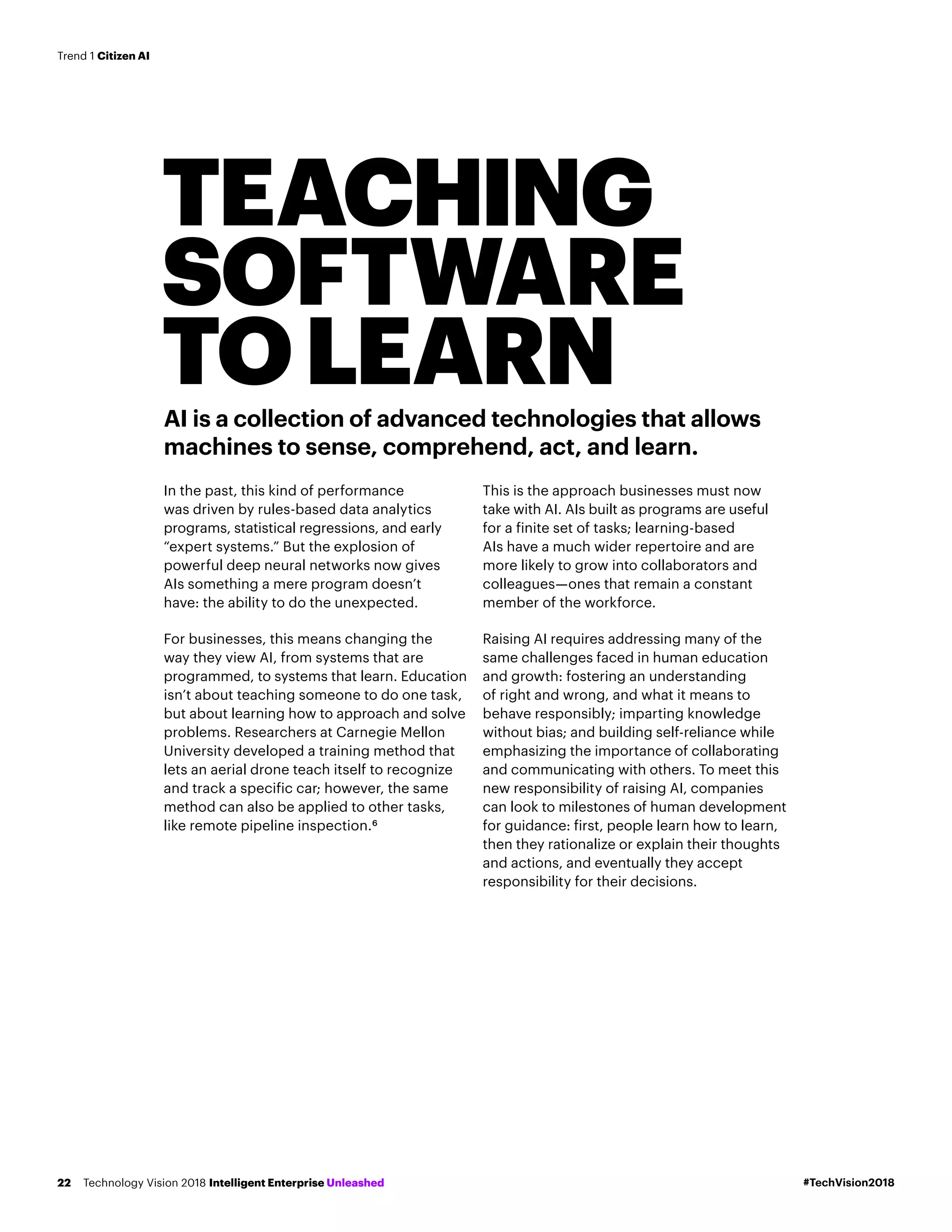 AI is a collection of advanced technologies that allows
machines to sense, comprehend, act, and learn.
In the past, this kind of performance
was driven by rules-based data analytics
programs, statistical regressions, and early
“expert systems.” But the explosion of
powerful deep neural networks now gives
AIs something a mere program doesn’t
have: the ability to do the unexpected.
For businesses, this means changing the
way they view AI, from systems that are
programmed, to systems that learn. Education
isn’t about teaching someone to do one task,
but about learning how to approach and solve
problems. Researchers at Carnegie Mellon
University developed a training method that
lets an aerial drone teach itself to recognize
and track a specific car; however, the same
method can also be applied to other tasks,
like remote pipeline inspection.6
This is the approach businesses must now
take with AI. AIs built as programs are useful
for a finite set of tasks; learning-based
AIs have a much wider repertoire and are
more likely to grow into collaborators and
colleagues—ones that remain a constant
member of the workforce.
Raising AI requires addressing many of the
same challenges faced in human education
and growth: fostering an understanding
of right and wrong, and what it means to
behave responsibly; imparting knowledge
without bias; and building self-reliance while
emphasizing the importance of collaborating
and communicating with others. To meet this
new responsibility of raising AI, companies
can look to milestones of human development
for guidance: first, people learn how to learn,
then they rationalize or explain their thoughts
and actions, and eventually they accept
responsibility for their decisions.
TEACHING
SOFTWARE
TOLEARN
#TechVision2018Technology Vision 2018 Intelligent Enterprise Unleashed22
Trend 1 Citizen AI
 
