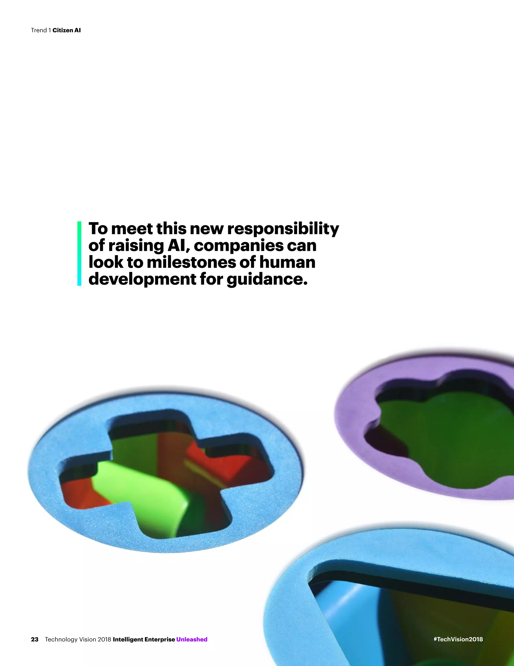 To meet this new responsibility
of raising AI, companies can
look to milestones of human
development for guidance.
#TechVision2018Technology Vision 2018 Intelligent Enterprise Unleashed23
Trend 1 Citizen AI
 