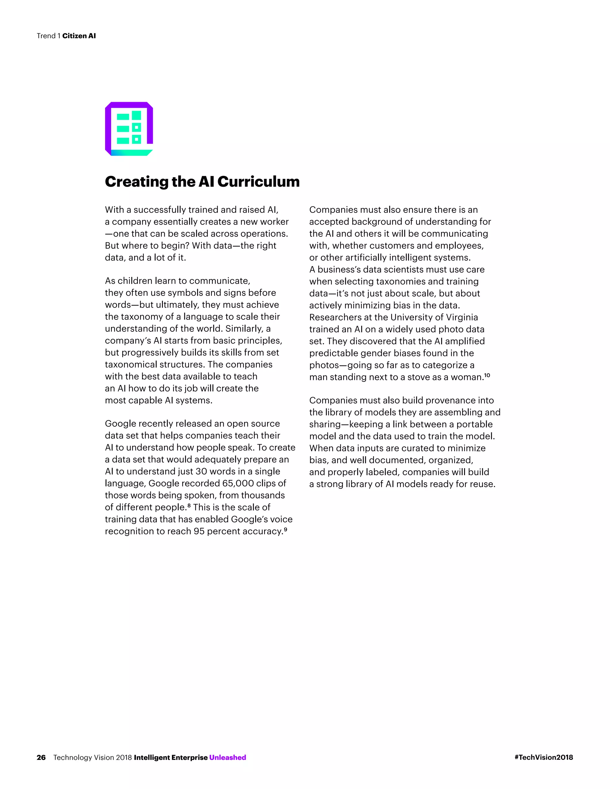 Creating the AI Curriculum
With a successfully trained and raised AI,
a company essentially creates a new worker
—one that can be scaled across operations.
But where to begin? With data—the right
data, and a lot of it.
As children learn to communicate,
they often use symbols and signs before
words—but ultimately, they must achieve
the taxonomy of a language to scale their
understanding of the world. Similarly, a
company’s AI starts from basic principles,
but progressively builds its skills from set
taxonomical structures. The companies
with the best data available to teach
an AI how to do its job will create the
most capable AI systems.
Google recently released an open source
data set that helps companies teach their
AI to understand how people speak. To create
a data set that would adequately prepare an
AI to understand just 30 words in a single
language, Google recorded 65,000 clips of
those words being spoken, from thousands
of different people.8
This is the scale of
training data that has enabled Google’s voice
recognition to reach 95 percent accuracy.9
Companies must also ensure there is an
accepted background of understanding for
the AI and others it will be communicating
with, whether customers and employees,
or other artificially intelligent systems.
A business’s data scientists must use care
when selecting taxonomies and training
data—it’s not just about scale, but about
actively minimizing bias in the data.
Researchers at the University of Virginia
trained an AI on a widely used photo data
set. They discovered that the AI amplified
predictable gender biases found in the
photos—going so far as to categorize a
man standing next to a stove as a woman.10
Companies must also build provenance into
the library of models they are assembling and
sharing—keeping a link between a portable
model and the data used to train the model.
When data inputs are curated to minimize
bias, and well documented, organized,
and properly labeled, companies will build
a strong library of AI models ready for reuse.
#TechVision2018Technology Vision 2018 Intelligent Enterprise Unleashed26
Trend 1 Citizen AI
 
