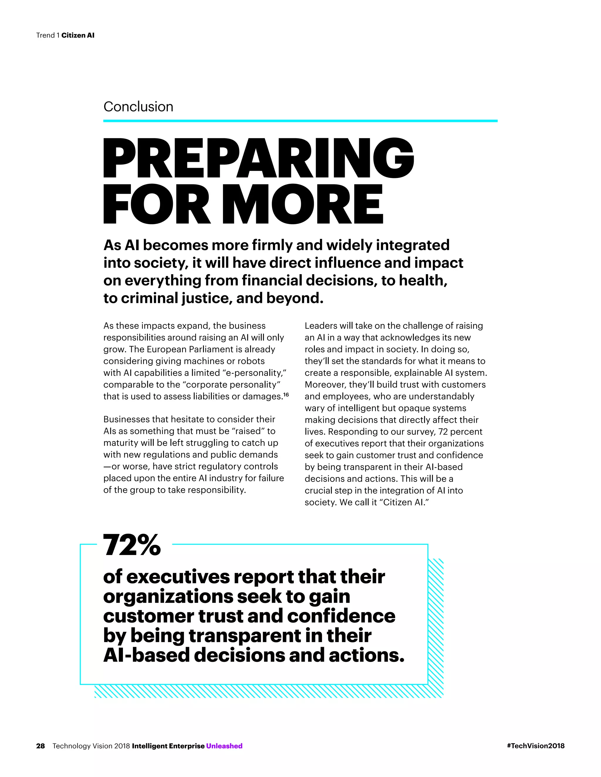 As AI becomes more firmly and widely integrated
into society, it will have direct influence and impact
on everything from financial decisions, to health,
to criminal justice, and beyond.
As these impacts expand, the business
responsibilities around raising an AI will only
grow. The European Parliament is already
considering giving machines or robots
with AI capabilities a limited “e-personality,”
comparable to the “corporate personality”
that is used to assess liabilities or damages.16
Businesses that hesitate to consider their
AIs as something that must be “raised” to
maturity will be left struggling to catch up
with new regulations and public demands
—or worse, have strict regulatory controls
placed upon the entire AI industry for failure
of the group to take responsibility.
Leaders will take on the challenge of raising
an AI in a way that acknowledges its new
roles and impact in society. In doing so,
they’ll set the standards for what it means to
create a responsible, explainable AI system.
Moreover, they’ll build trust with customers
and employees, who are understandably
wary of intelligent but opaque systems
making decisions that directly affect their
lives. Responding to our survey, 72 percent
of executives report that their organizations
seek to gain customer trust and confidence
by being transparent in their AI-based
decisions and actions. This will be a
crucial step in the integration of AI into
society. We call it “Citizen AI.”
PREPARING
FORMORE
Conclusion
of executives report that their
organizations seek to gain
customer trust and confidence
by being transparent in their
AI-based decisions and actions.
72%
#TechVision2018Technology Vision 2018 Intelligent Enterprise Unleashed28
Trend 1 Citizen AI
 