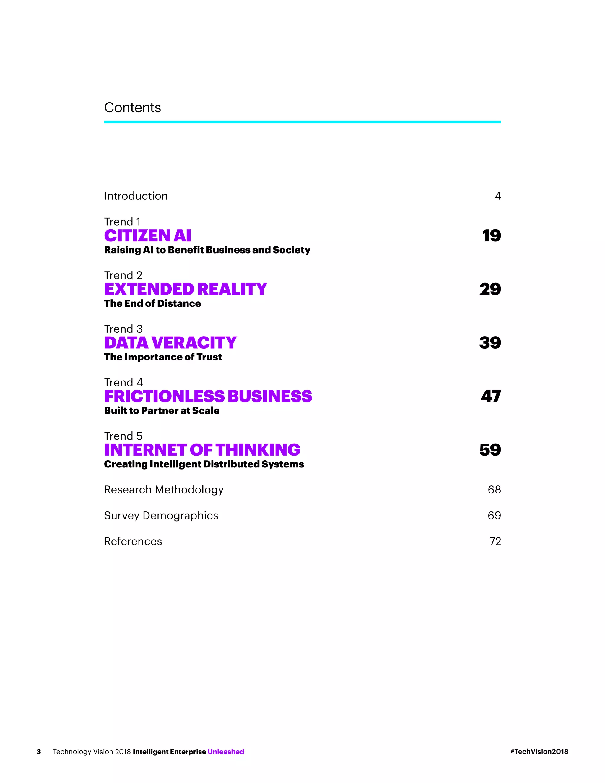Contents
Introduction	4
Trend 1
CITIZENAI	 19
Raising AI to Benefit Business and Society
Trend 2
EXTENDEDREALITY	 29
The End of Distance
Trend 3
DATAVERACITY	 39
The Importance of Trust
Trend 4
FRICTIONLESSBUSINESS	 47
Built to Partner at Scale
Trend 5
INTERNETOFTHINKING	 59
Creating Intelligent Distributed Systems
Research Methodology	 68
Survey Demographics	 69
References	72
#TechVision2018Technology Vision 2018 Intelligent Enterprise Unleashed3
 