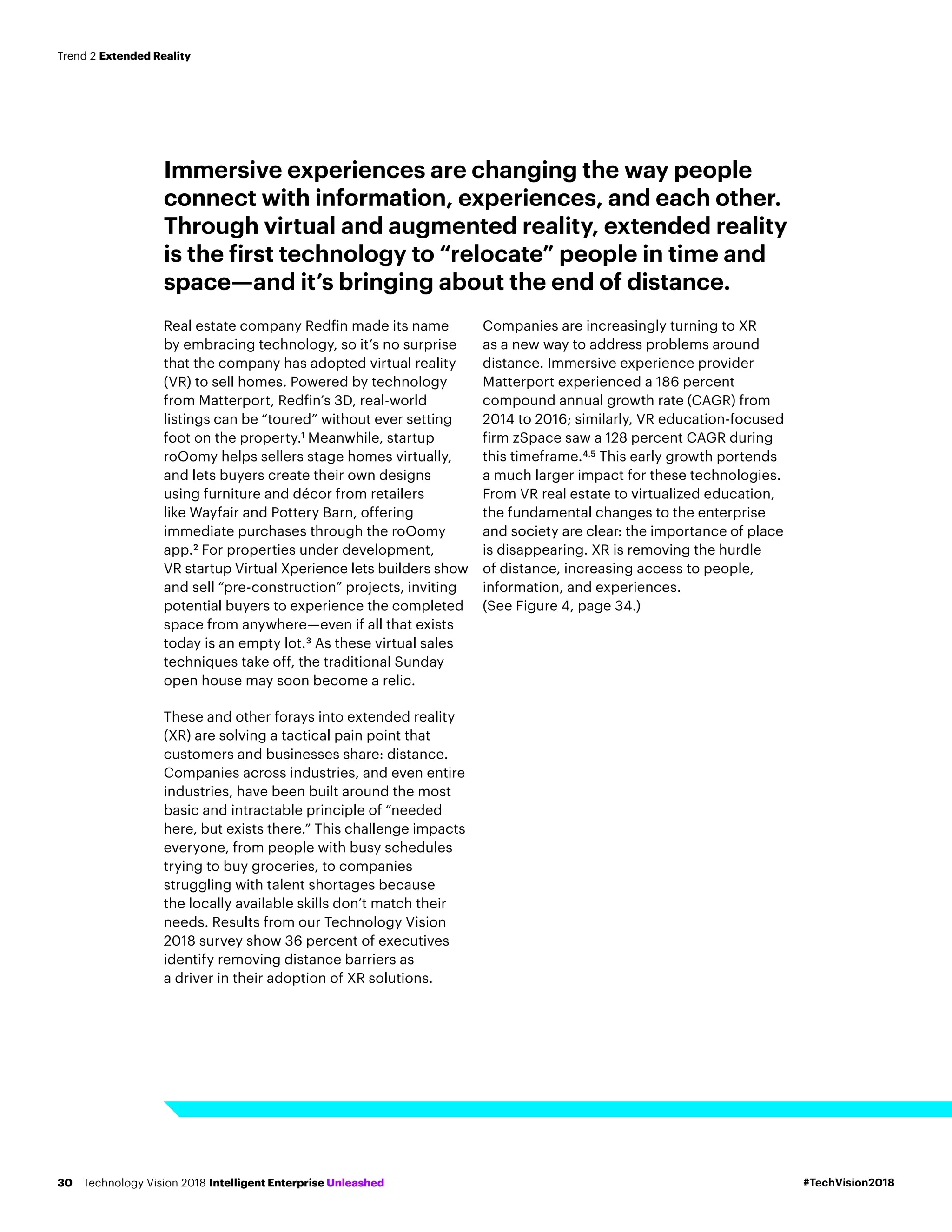 Immersive experiences are changing the way people
connect with information, experiences, and each other.
Through virtual and augmented reality, extended reality
is the first technology to “relocate” people in time and
space—and it’s bringing about the end of distance.
Real estate company Redfin made its name
by embracing technology, so it’s no surprise
that the company has adopted virtual reality
(VR) to sell homes. Powered by technology
from Matterport, Redfin’s 3D, real-world
listings can be “toured” without ever setting
foot on the property.1
Meanwhile, startup
roOomy helps sellers stage homes virtually,
and lets buyers create their own designs
using furniture and décor from retailers
like Wayfair and Pottery Barn, offering
immediate purchases through the roOomy
app.2
For properties under development,
VR startup Virtual Xperience lets builders show
and sell “pre-construction” projects, inviting
potential buyers to experience the completed
space from anywhere­—even if all that exists
today is an empty lot.3
As these virtual sales
techniques take off, the traditional Sunday
open house may soon become a relic.
These and other forays into extended reality
(XR) are solving a tactical pain point that
customers and businesses share: distance.
Companies across industries, and even entire
industries, have been built around the most
basic and intractable principle of “needed
here, but exists there.” This challenge impacts
everyone, from people with busy schedules
trying to buy groceries, to companies
struggling with talent shortages because
the locally available skills don’t match their
needs. Results from our Technology Vision
2018 survey show 36 percent of executives
identify removing distance barriers as
a driver in their adoption of XR solutions.
Companies are increasingly turning to XR
as a new way to address problems around
distance. Immersive experience provider
Matterport experienced a 186 percent
compound annual growth rate (CAGR) from
2014 to 2016; similarly, VR education-focused
firm zSpace saw a 128 percent CAGR during
this timeframe.4,5
This early growth portends
a much larger impact for these technologies.
From VR real estate to virtualized education,
the fundamental changes to the enterprise
and society are clear: the importance of place
is disappearing. XR is removing the hurdle
of distance, increasing access to people,
information, and experiences.
(See Figure 4, page 34.)
#TechVision2018Technology Vision 2018 Intelligent Enterprise Unleashed30
Trend 2 Extended Reality
 
