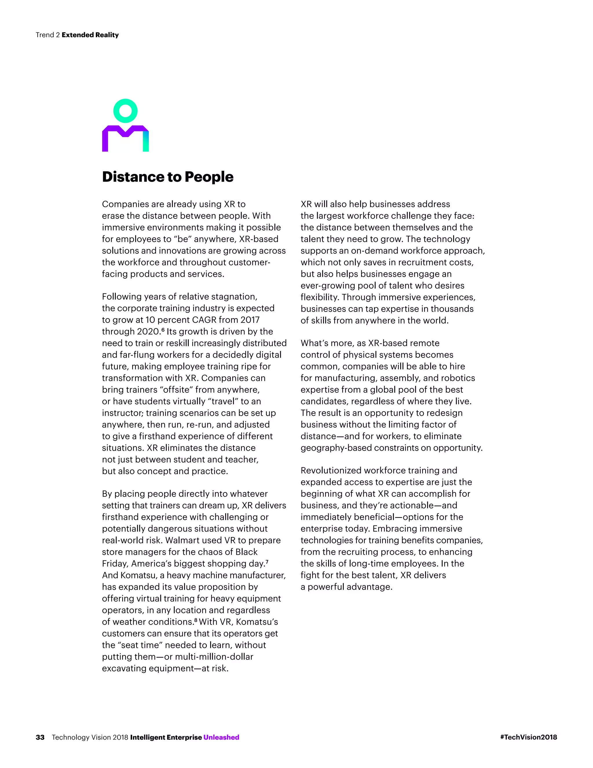 Distance to People
Companies are already using XR to
erase the distance between people. With
immersive environments making it possible
for employees to “be” anywhere, XR-based
solutions and innovations are growing across
the workforce and throughout customer-
facing products and services.
Following years of relative stagnation,
the corporate training industry is expected
to grow at 10 percent CAGR from 2017
through 2020.6
Its growth is driven by the
need to train or reskill increasingly distributed
and far-flung workers for a decidedly digital
future, making employee training ripe for
transformation with XR. Companies can
bring trainers “offsite” from anywhere,
or have students virtually “travel” to an
instructor; training scenarios can be set up
anywhere, then run, re-run, and adjusted
to give a firsthand experience of different
situations. XR eliminates the distance
not just between student and teacher,
but also concept and practice.
By placing people directly into whatever
setting that trainers can dream up, XR delivers
firsthand experience with challenging or
potentially dangerous situations without
real-world risk. Walmart used VR to prepare
store managers for the chaos of Black
Friday, America’s biggest shopping day.7
And Komatsu, a heavy machine manufacturer,
has expanded its value proposition by
offering virtual training for heavy equipment
operators, in any location and regardless
of weather conditions.8
With VR, Komatsu’s
customers can ensure that its operators get
the “seat time” needed to learn, without
putting them—or multi-million-dollar
excavating equipment—at risk.
XR will also help businesses address
the largest workforce challenge they face:
the distance between themselves and the
talent they need to grow. The technology
supports an on-demand workforce approach,
which not only saves in recruitment costs,
but also helps businesses engage an
ever-growing pool of talent who desires
flexibility. Through immersive experiences,
businesses can tap expertise in thousands
of skills from anywhere in the world.
What’s more, as XR-based remote
control of physical systems becomes
common, companies will be able to hire
for manufacturing, assembly, and robotics
expertise from a global pool of the best
candidates, regardless of where they live.
The result is an opportunity to redesign
business without the limiting factor of
distance­—and for workers, to eliminate
geography-based constraints on opportunity.
Revolutionized workforce training and
expanded access to expertise are just the
beginning of what XR can accomplish for
business, and they’re actionable—and
immediately beneficial—options for the
enterprise today. Embracing immersive
technologies for training benefits companies,
from the recruiting process, to enhancing
the skills of long-time employees. In the
fight for the best talent, XR delivers
a powerful advantage.
#TechVision2018Technology Vision 2018 Intelligent Enterprise Unleashed33
Trend 2 Extended Reality
 