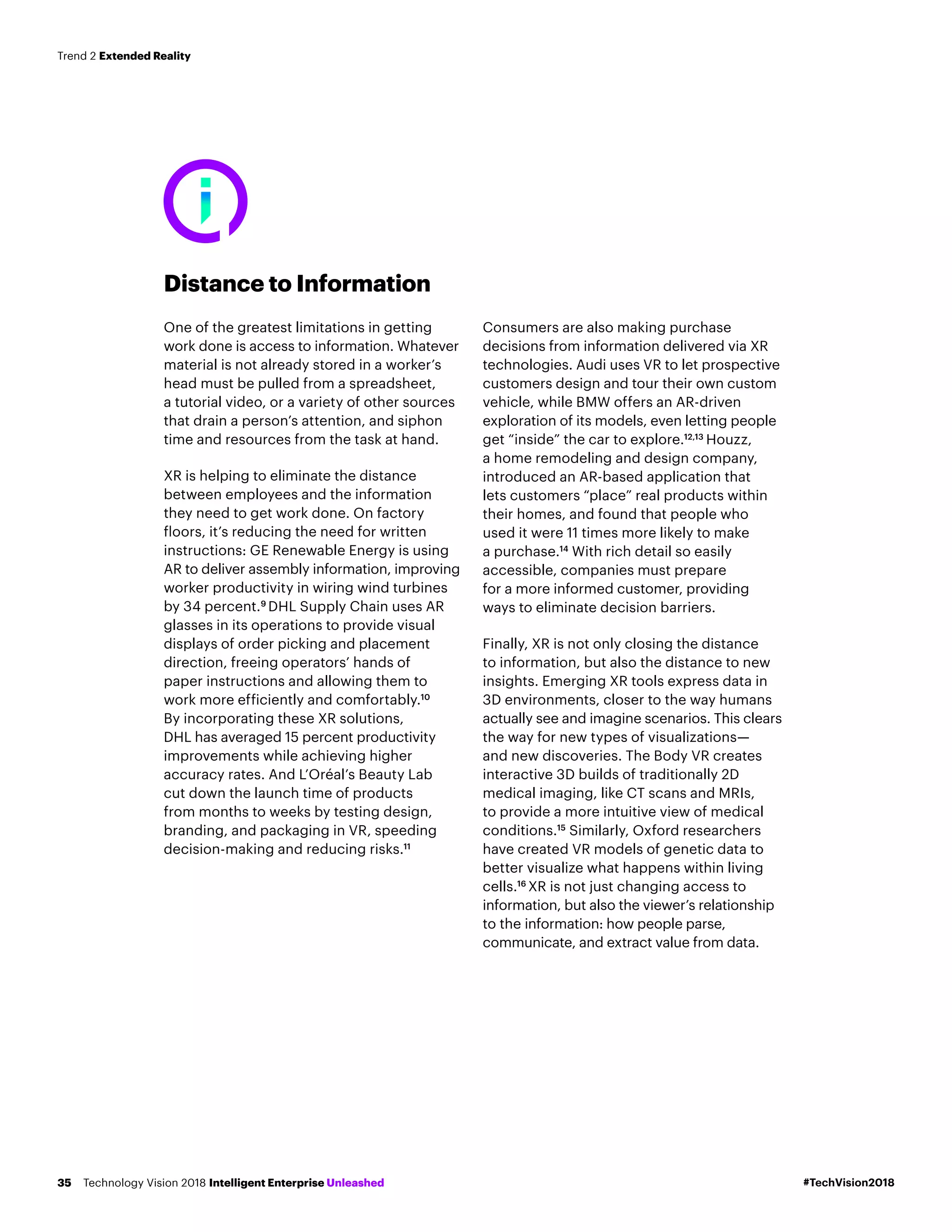 Distance to Information
One of the greatest limitations in getting
work done is access to information. Whatever
material is not already stored in a worker’s
head must be pulled from a spreadsheet,
a tutorial video, or a variety of other sources
that drain a person’s attention, and siphon
time and resources from the task at hand.
XR is helping to eliminate the distance
between employees and the information
they need to get work done. On factory
floors, it’s reducing the need for written
instructions: GE Renewable Energy is using
AR to deliver assembly information, improving
worker productivity in wiring wind turbines
by 34 percent.9
DHL Supply Chain uses AR
glasses in its operations to provide visual
displays of order picking and placement
direction, freeing operators’ hands of
paper instructions and allowing them to
work more efficiently and comfortably.10
By incorporating these XR solutions,
DHL has averaged 15 percent productivity
improvements while achieving higher
accuracy rates. And L’Oréal’s Beauty Lab
cut down the launch time of products
from months to weeks by testing design,
branding, and packaging in VR, speeding
decision-making and reducing risks.11
Consumers are also making purchase
decisions from information delivered via XR
technologies. Audi uses VR to let prospective
customers design and tour their own custom
vehicle, while BMW offers an AR-driven
exploration of its models, even letting people
get “inside” the car to explore.12,13
Houzz,
a home remodeling and design company,
introduced an AR-based application that
lets customers “place” real products within
their homes, and found that people who
used it were 11 times more likely to make
a purchase.14
With rich detail so easily
accessible, companies must prepare
for a more informed customer, providing
ways to eliminate decision barriers.
Finally, XR is not only closing the distance
to information, but also the distance to new
insights. Emerging XR tools express data in
3D environments, closer to the way humans
actually see and imagine scenarios. This clears
the way for new types of visualizations—
and new discoveries. The Body VR creates
interactive 3D builds of traditionally 2D
medical imaging, like CT scans and MRIs,
to provide a more intuitive view of medical
conditions.15
Similarly, Oxford researchers
have created VR models of genetic data to
better visualize what happens within living
cells.16
XR is not just changing access to
information, but also the viewer’s relationship
to the information: how people parse,
communicate, and extract value from data.
#TechVision2018Technology Vision 2018 Intelligent Enterprise Unleashed35
Trend 2 Extended Reality
 