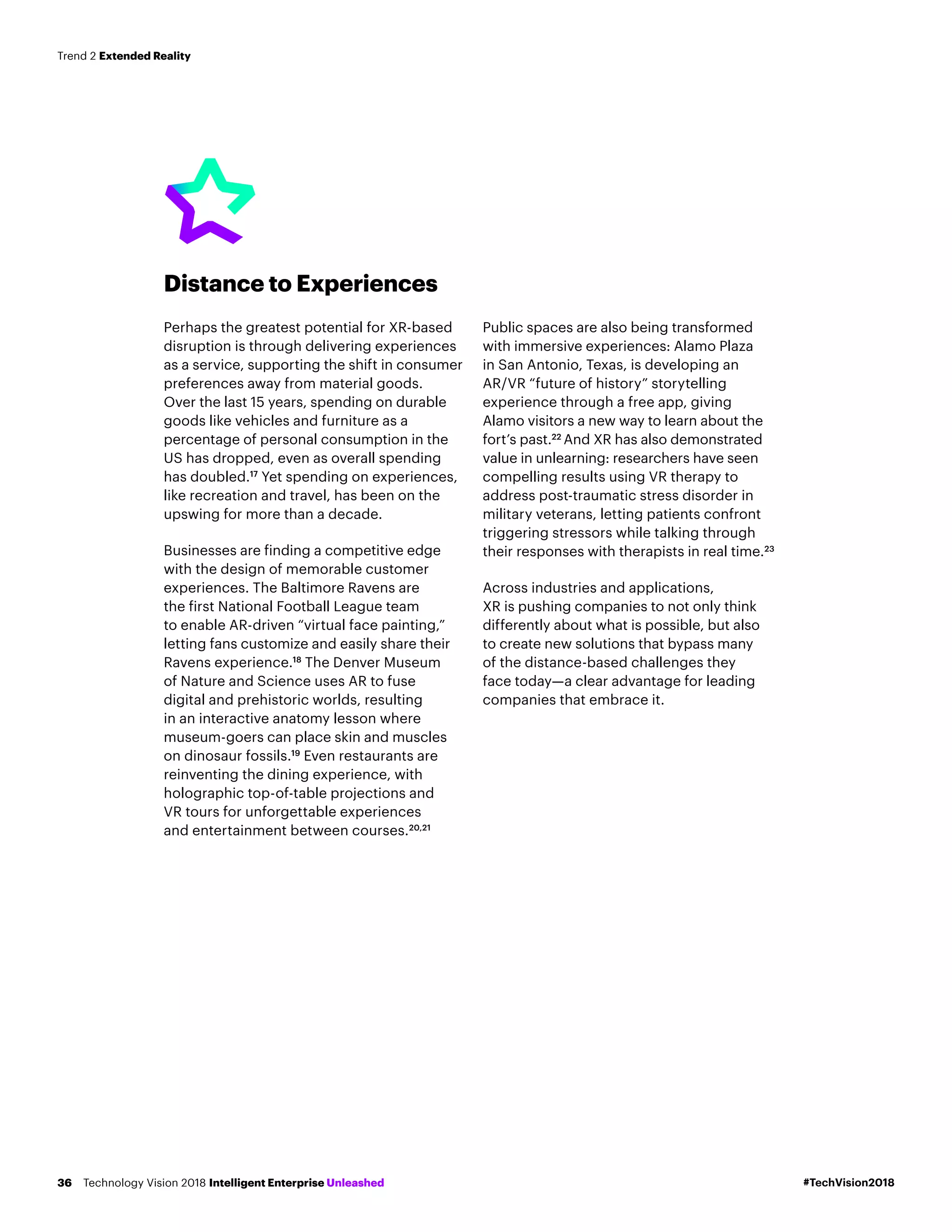 Distance to Experiences
Perhaps the greatest potential for XR-based
disruption is through delivering experiences
as a service, supporting the shift in consumer
preferences away from material goods.
Over the last 15 years, spending on durable
goods like vehicles and furniture as a
percentage of personal consumption in the
US has dropped, even as overall spending
has doubled.17
Yet spending on experiences,
like recreation and travel, has been on the
upswing for more than a decade.
Businesses are finding a competitive edge
with the design of memorable customer
experiences. The Baltimore Ravens are
the first National Football League team
to enable AR-driven “virtual face painting,”
letting fans customize and easily share their
Ravens experience.18
The Denver Museum
of Nature and Science uses AR to fuse
digital and prehistoric worlds, resulting
in an interactive anatomy lesson where
museum-goers can place skin and muscles
on dinosaur fossils.19
Even restaurants are
reinventing the dining experience, with
holographic top-of-table projections and
VR tours for unforgettable experiences
and entertainment between courses.20,21
Public spaces are also being transformed
with immersive experiences: Alamo Plaza
in San Antonio, Texas, is developing an
AR/VR “future of history” storytelling
experience through a free app, giving
Alamo visitors a new way to learn about the
fort’s past.22
And XR has also demonstrated
value in unlearning: researchers have seen
compelling results using VR therapy to
address post-traumatic stress disorder in
military veterans, letting patients confront
triggering stressors while talking through
their responses with therapists in real time.23
Across industries and applications,
XR is pushing companies to not only think
differently about what is possible, but also
to create new solutions that bypass many
of the distance-based challenges they
face today—a clear advantage for leading
companies that embrace it.
#TechVision2018Technology Vision 2018 Intelligent Enterprise Unleashed36
Trend 2 Extended Reality
 