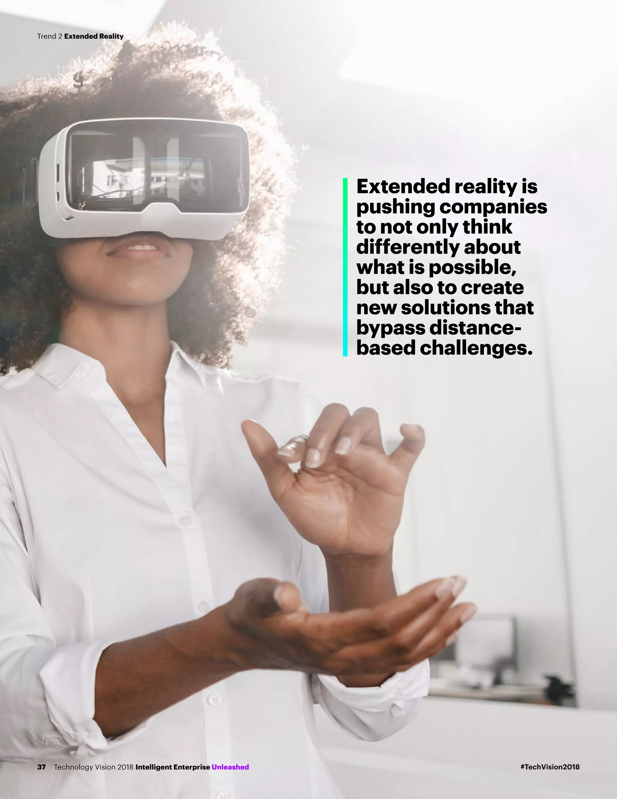 Extended reality is
pushing companies
to not only think
differently about
what is possible,
but also to create
new solutions that
bypass distance-
based challenges.
#TechVision2018Technology Vision 2018 Intelligent Enterprise Unleashed37
Trend 2 Extended Reality
 