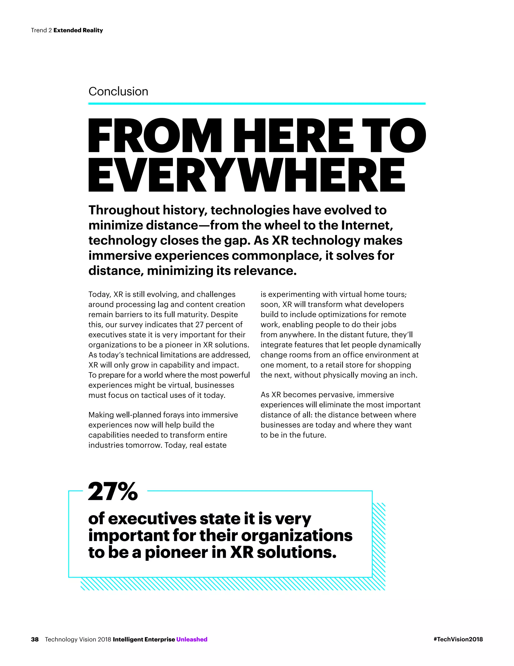 FROMHERETO
EVERYWHERE
Conclusion
Throughout history, technologies have evolved to
minimize distance—from the wheel to the Internet,
technology closes the gap. As XR technology makes
immersive experiences commonplace, it solves for
distance, minimizing its relevance.
Today, XR is still evolving, and challenges
around processing lag and content creation
remain barriers to its full maturity. Despite
this, our survey indicates that 27 percent of
executives state it is very important for their
organizations to be a pioneer in XR solutions.
As today’s technical limitations are addressed,
XR will only grow in capability and impact.
To prepare for a world where the most powerful
experiences might be virtual, businesses
must focus on tactical uses of it today.
Making well-planned forays into immersive
experiences now will help build the
capabilities needed to transform entire
industries tomorrow. Today, real estate
is experimenting with virtual home tours;
soon, XR will transform what developers
build to include optimizations for remote
work, enabling people to do their jobs
from anywhere. In the distant future, they’ll
integrate features that let people dynamically
change rooms from an office environment at
one moment, to a retail store for shopping
the next, without physically moving an inch.
As XR becomes pervasive, immersive
experiences will eliminate the most important
distance of all: the distance between where
businesses are today and where they want
to be in the future.
of executives state it is very
important for their organizations
to be a pioneer in XR solutions.
27%
#TechVision2018Technology Vision 2018 Intelligent Enterprise Unleashed38
Trend 2 Extended Reality
 