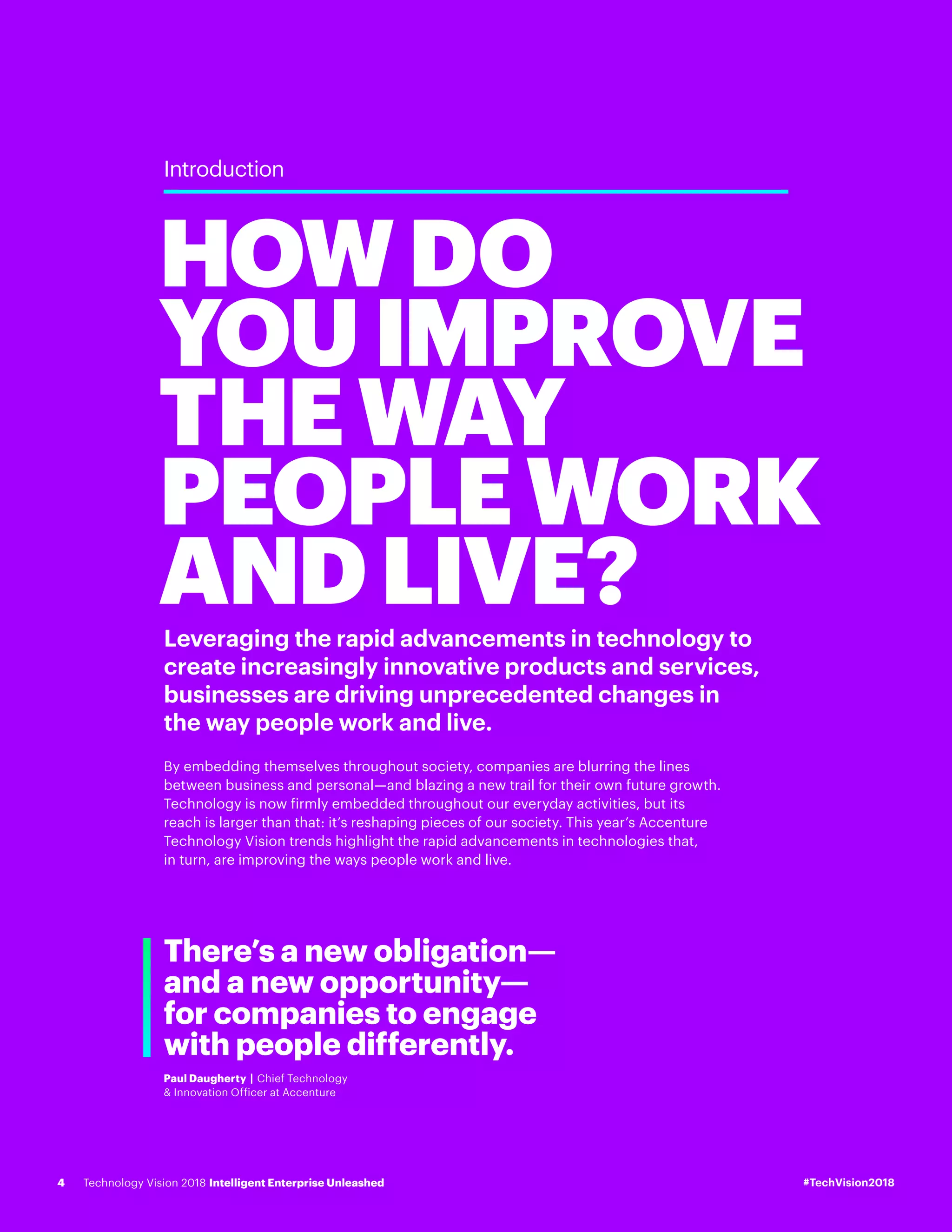 Leveraging the rapid advancements in technology to
create increasingly innovative products and services,
businesses are driving unprecedented changes in
the way people work and live.
By embedding themselves throughout society, companies are blurring the lines
between business and personal—and blazing a new trail for their own future growth.
Technology is now firmly embedded throughout our everyday activities, but its
reach is larger than that: it’s reshaping pieces of our society. This year’s Accenture
Technology Vision trends highlight the rapid advancements in technologies that,
in turn, are improving the ways people work and live.
HOWDO
YOUIMPROVE
THEWAY
PEOPLEWORK
ANDLIVE?
Introduction
There’s a new obligation—
and a new opportunity—
for companies to engage
with people differently.
Paul Daugherty | Chief Technology
& Innovation Officer at Accenture
#TechVision2018Technology Vision 2018 Intelligent Enterprise Unleashed4
 