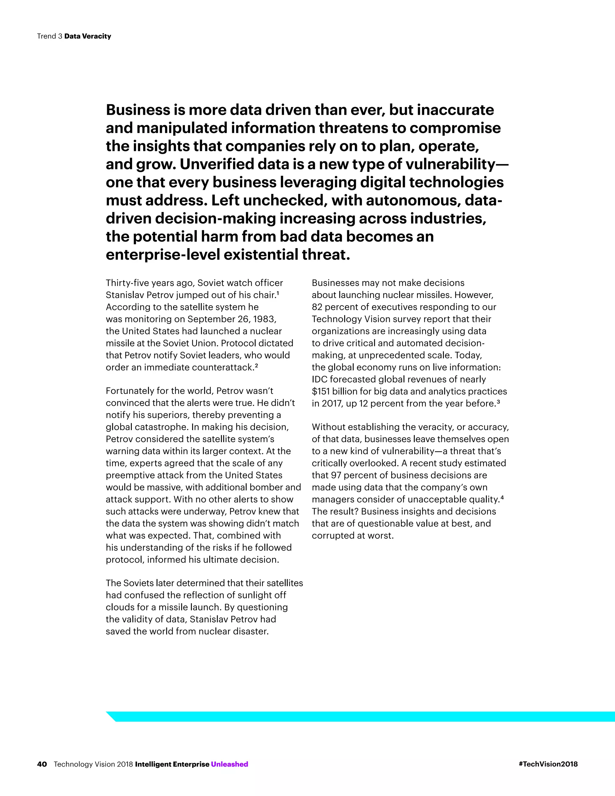 Business is more data driven than ever, but inaccurate
and manipulated information threatens to compromise
the insights that companies rely on to plan, operate,
and grow. Unverified data is a new type of vulnerability—
one that every business leveraging digital technologies
must address. Left unchecked, with autonomous, data-
driven decision-making increasing across industries,
the potential harm from bad data becomes an
enterprise-level existential threat.
Thirty-five years ago, Soviet watch officer
Stanislav Petrov jumped out of his chair.1
According to the satellite system he
was monitoring on September 26, 1983,
the United States had launched a nuclear
missile at the Soviet Union. Protocol dictated
that Petrov notify Soviet leaders, who would
order an immediate counterattack.2
Fortunately for the world, Petrov wasn’t
convinced that the alerts were true. He didn’t
notify his superiors, thereby preventing a
global catastrophe. In making his decision,
Petrov considered the satellite system’s
warning data within its larger context. At the
time, experts agreed that the scale of any
preemptive attack from the United States
would be massive, with additional bomber and
attack support. With no other alerts to show
such attacks were underway, Petrov knew that
the data the system was showing didn’t match
what was expected. That, combined with
his understanding of the risks if he followed
protocol, informed his ultimate decision.
The Soviets later determined that their satellites
had confused the reflection of sunlight off
clouds for a missile launch. By questioning
the validity of data, Stanislav Petrov had
saved the world from nuclear disaster.
Businesses may not make decisions
about launching nuclear missiles. However,
82 percent of executives responding to our
Technology Vision survey report that their
organizations are increasingly using data
to drive critical and automated decision-
making, at unprecedented scale. Today,
the global economy runs on live information:
IDC forecasted global revenues of nearly
$151 billion for big data and analytics practices
in 2017, up 12 percent from the year before.3
Without establishing the veracity, or accuracy,
of that data, businesses leave themselves open
to a new kind of vulnerability—a threat that’s
critically overlooked. A recent study estimated
that 97 percent of business decisions are
made using data that the company’s own
managers consider of unacceptable quality.4
The result? Business insights and decisions
that are of questionable value at best, and
corrupted at worst.
#TechVision2018Technology Vision 2018 Intelligent Enterprise Unleashed40
Trend 3 Data Veracity
 