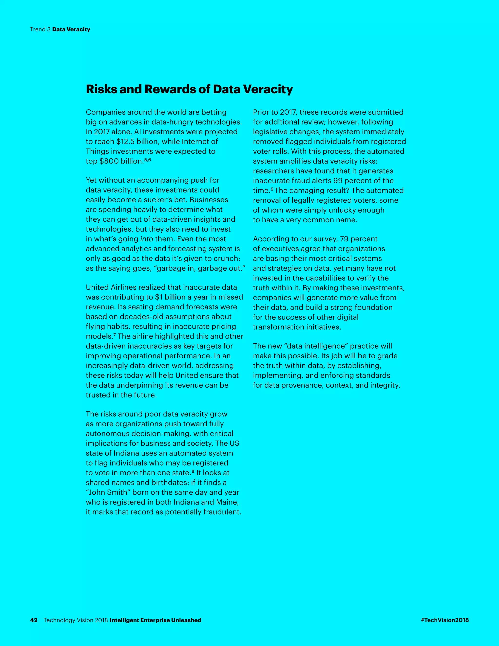 Risks and Rewards of Data Veracity
Companies around the world are betting
big on advances in data-hungry technologies.
In 2017 alone, AI investments were projected
to reach $12.5 billion, while Internet of
Things investments were expected to
top $800 billion.5,6
Yet without an accompanying push for
data veracity, these investments could
easily become a sucker’s bet. Businesses
are spending heavily to determine what
they can get out of data-driven insights and
technologies, but they also need to invest
in what’s going into them. Even the most
advanced analytics and forecasting system is
only as good as the data it’s given to crunch:
as the saying goes, “garbage in, garbage out.”
United Airlines realized that inaccurate data
was contributing to $1 billion a year in missed
revenue. Its seating demand forecasts were
based on decades-old assumptions about
flying habits, resulting in inaccurate pricing
models.7
The airline highlighted this and other
data-driven inaccuracies as key targets for
improving operational performance. In an
increasingly data-driven world, addressing
these risks today will help United ensure that
the data underpinning its revenue can be
trusted in the future.
The risks around poor data veracity grow
as more organizations push toward fully
autonomous decision-making, with critical
implications for business and society. The US
state of Indiana uses an automated system
to flag individuals who may be registered
to vote in more than one state.8
It looks at
shared names and birthdates: if it finds a
“John Smith” born on the same day and year
who is registered in both Indiana and Maine,
it marks that record as potentially fraudulent.
Prior to 2017, these records were submitted
for additional review; however, following
legislative changes, the system immediately
removed flagged individuals from registered
voter rolls. With this process, the automated
system amplifies data veracity risks:
researchers have found that it generates
inaccurate fraud alerts 99 percent of the
time.9
The damaging result? The automated
removal of legally registered voters, some
of whom were simply unlucky enough
to have a very common name.
According to our survey, 79 percent
of executives agree that organizations
are basing their most critical systems
and strategies on data, yet many have not
invested in the capabilities to verify the
truth within it. By making these investments,
companies will generate more value from
their data, and build a strong foundation
for the success of other digital
transformation initiatives.
The new “data intelligence” practice will
make this possible. Its job will be to grade
the truth within data, by establishing,
implementing, and enforcing standards
for data provenance, context, and integrity.
#TechVision2018Technology Vision 2018 Intelligent Enterprise Unleashed42
Trend 3 Data Veracity
 