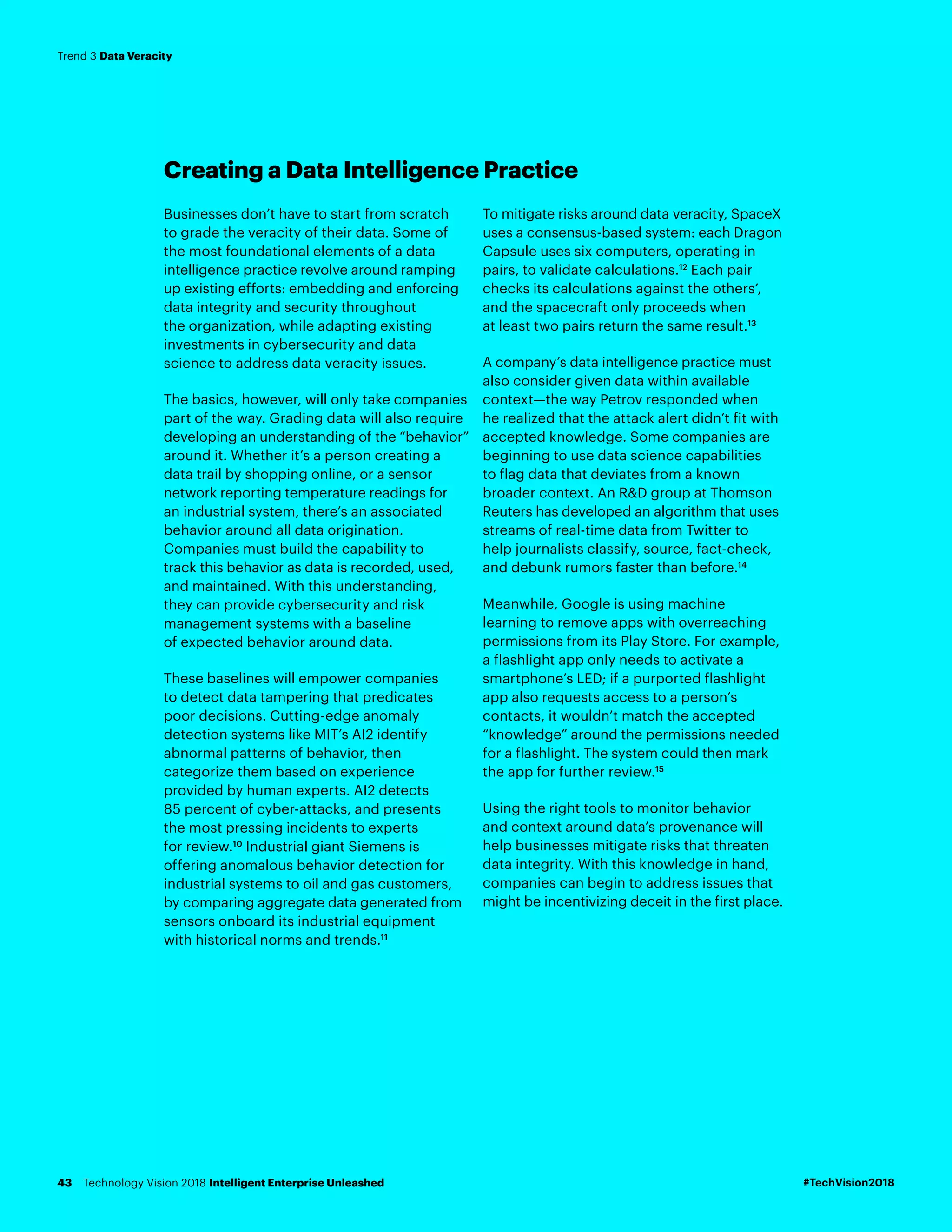 Creating a Data Intelligence Practice
Businesses don’t have to start from scratch
to grade the veracity of their data. Some of
the most foundational elements of a data
intelligence practice revolve around ramping
up existing efforts: embedding and enforcing
data integrity and security throughout
the organization, while adapting existing
investments in cybersecurity and data
science to address data veracity issues.
The basics, however, will only take companies
part of the way. Grading data will also require
developing an understanding of the “behavior”
around it. Whether it’s a person creating a
data trail by shopping online, or a sensor
network reporting temperature readings for
an industrial system, there’s an associated
behavior around all data origination.
Companies must build the capability to
track this behavior as data is recorded, used,
and maintained. With this understanding,
they can provide cybersecurity and risk
management systems with a baseline
of expected behavior around data.
These baselines will empower companies
to detect data tampering that predicates
poor decisions. Cutting-edge anomaly
detection systems like MIT’s AI2 identify
abnormal patterns of behavior, then
categorize them based on experience
provided by human experts. AI2 detects
85 percent of cyber-attacks, and presents
the most pressing incidents to experts
for review.10
Industrial giant Siemens is
offering anomalous behavior detection for
industrial systems to oil and gas customers,
by comparing aggregate data generated from
sensors onboard its industrial equipment
with historical norms and trends.11
To mitigate risks around data veracity, SpaceX
uses a consensus-based system: each Dragon
Capsule uses six computers, operating in
pairs, to validate calculations.12
Each pair
checks its calculations against the others’,
and the spacecraft only proceeds when
at least two pairs return the same result.13
A company’s data intelligence practice must
also consider given data within available
context—the way Petrov responded when
he realized that the attack alert didn’t fit with
accepted knowledge. Some companies are
beginning to use data science capabilities
to flag data that deviates from a known
broader context. An R&D group at Thomson
Reuters has developed an algorithm that uses
streams of real-time data from Twitter to
help journalists classify, source, fact-check,
and debunk rumors faster than before.14
Meanwhile, Google is using machine
learning to remove apps with overreaching
permissions from its Play Store. For example,
a flashlight app only needs to activate a
smartphone’s LED; if a purported flashlight
app also requests access to a person’s
contacts, it wouldn’t match the accepted
“knowledge” around the permissions needed
for a flashlight. The system could then mark
the app for further review.15
Using the right tools to monitor behavior
and context around data’s provenance will
help businesses mitigate risks that threaten
data integrity. With this knowledge in hand,
companies can begin to address issues that
might be incentivizing deceit in the first place.
#TechVision2018Technology Vision 2018 Intelligent Enterprise Unleashed43
Trend 3 Data Veracity
 