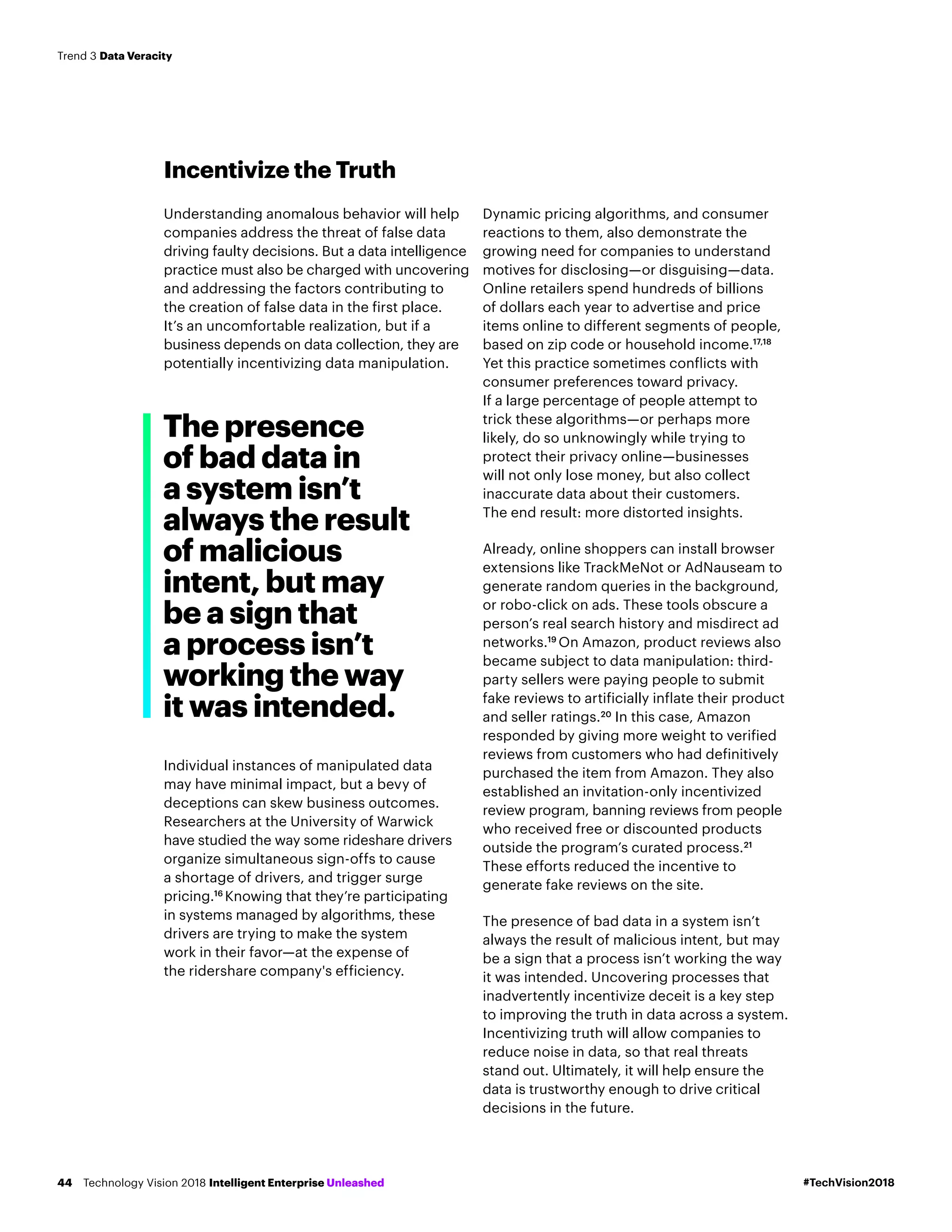 Incentivize the Truth
Understanding anomalous behavior will help
companies address the threat of false data
driving faulty decisions. But a data intelligence
practice must also be charged with uncovering
and addressing the factors contributing to
the creation of false data in the first place.
It’s an uncomfortable realization, but if a
business depends on data collection, they are
potentially incentivizing data manipulation.
Individual instances of manipulated data
may have minimal impact, but a bevy of
deceptions can skew business outcomes.
Researchers at the University of Warwick
have studied the way some rideshare drivers
organize simultaneous sign-offs to cause
a shortage of drivers, and trigger surge
pricing.16
Knowing that they’re participating
in systems managed by algorithms, these
drivers are trying to make the system
work in their favor—at the expense of
the ridershare company's efficiency.
Dynamic pricing algorithms, and consumer
reactions to them, also demonstrate the
growing need for companies to understand
motives for disclosing—or disguising—data.
Online retailers spend hundreds of billions
of dollars each year to advertise and price
items online to different segments of people,
based on zip code or household income.17,18
Yet this practice sometimes conflicts with
consumer preferences toward privacy.
If a large percentage of people attempt to
trick these algorithms—or perhaps more
likely, do so unknowingly while trying to
protect their privacy online—businesses
will not only lose money, but also collect
inaccurate data about their customers.
The end result: more distorted insights.
Already, online shoppers can install browser
extensions like TrackMeNot or AdNauseam to
generate random queries in the background,
or robo-click on ads. These tools obscure a
person’s real search history and misdirect ad
networks.19
On Amazon, product reviews also
became subject to data manipulation: third-
party sellers were paying people to submit
fake reviews to artificially inflate their product
and seller ratings.20
In this case, Amazon
responded by giving more weight to verified
reviews from customers who had definitively
purchased the item from Amazon. They also
established an invitation-only incentivized
review program, banning reviews from people
who received free or discounted products
outside the program’s curated process.21
These efforts reduced the incentive to
generate fake reviews on the site.
The presence of bad data in a system isn’t
always the result of malicious intent, but may
be a sign that a process isn’t working the way
it was intended. Uncovering processes that
inadvertently incentivize deceit is a key step
to improving the truth in data across a system.
Incentivizing truth will allow companies to
reduce noise in data, so that real threats
stand out. Ultimately, it will help ensure the
data is trustworthy enough to drive critical
decisions in the future.
The presence
of bad data in
a system isn’t
always the result
of malicious
intent, but may
be a sign that
a process isn’t
working the way
it was intended.
#TechVision2018Technology Vision 2018 Intelligent Enterprise Unleashed44
Trend 3 Data Veracity
 