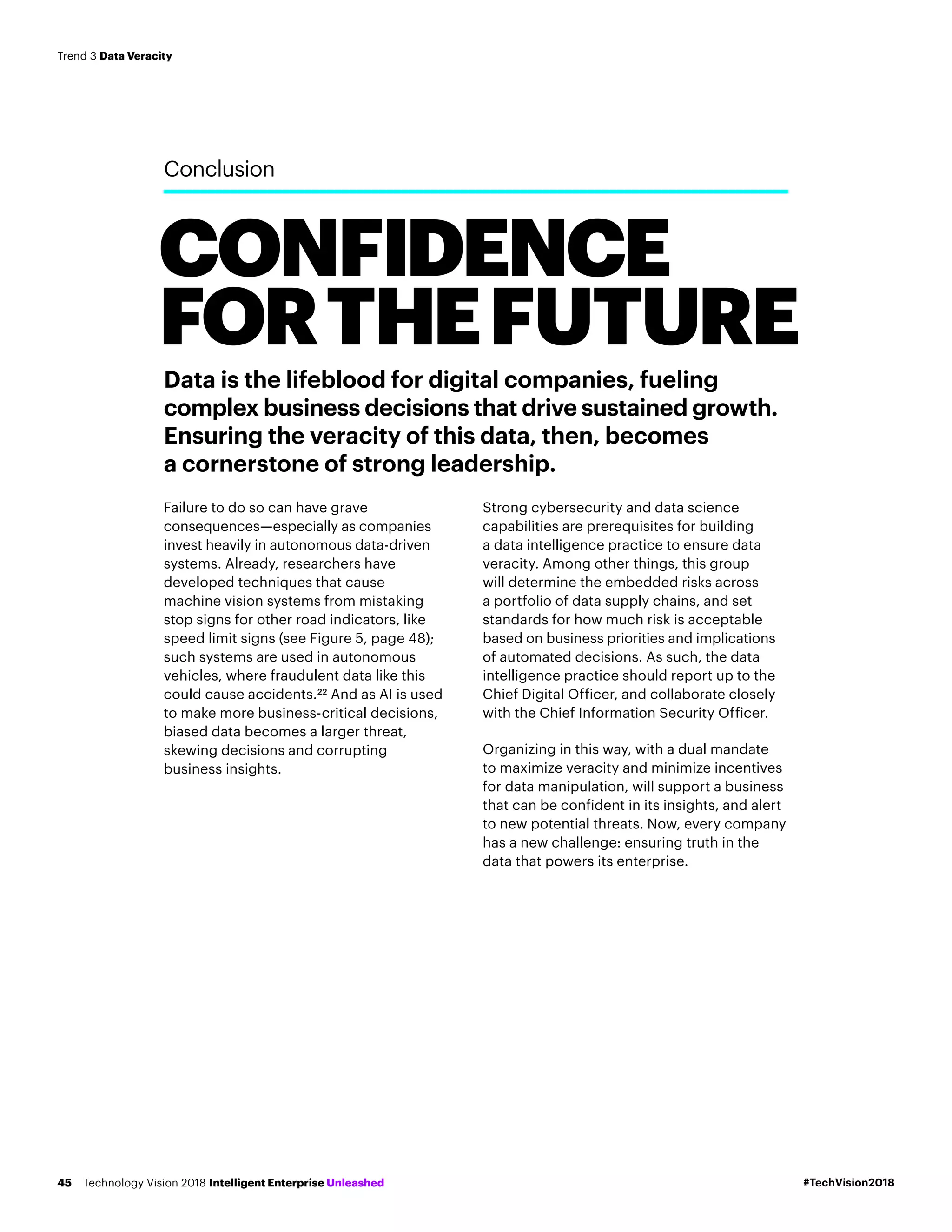 CONFIDENCE
FORTHEFUTURE
Conclusion
Data is the lifeblood for digital companies, fueling
complex business decisions that drive sustained growth.
Ensuring the veracity of this data, then, becomes
a cornerstone of strong leadership.
Failure to do so can have grave
consequences—especially as companies
invest heavily in autonomous data-driven
systems. Already, researchers have
developed techniques that cause
machine vision systems from mistaking
stop signs for other road indicators, like
speed limit signs (see Figure 5, page 48);
such systems are used in autonomous
vehicles, where fraudulent data like this
could cause accidents.22
And as AI is used
to make more business-critical decisions,
biased data becomes a larger threat,
skewing decisions and corrupting
business insights.
Strong cybersecurity and data science
capabilities are prerequisites for building
a data intelligence practice to ensure data
veracity. Among other things, this group
will determine the embedded risks across
a portfolio of data supply chains, and set
standards for how much risk is acceptable
based on business priorities and implications
of automated decisions. As such, the data
intelligence practice should report up to the
Chief Digital Officer, and collaborate closely
with the Chief Information Security Officer.
Organizing in this way, with a dual mandate
to maximize veracity and minimize incentives
for data manipulation, will support a business
that can be confident in its insights, and alert
to new potential threats. Now, every company
has a new challenge: ensuring truth in the
data that powers its enterprise.
#TechVision2018Technology Vision 2018 Intelligent Enterprise Unleashed45
Trend 3 Data Veracity
 