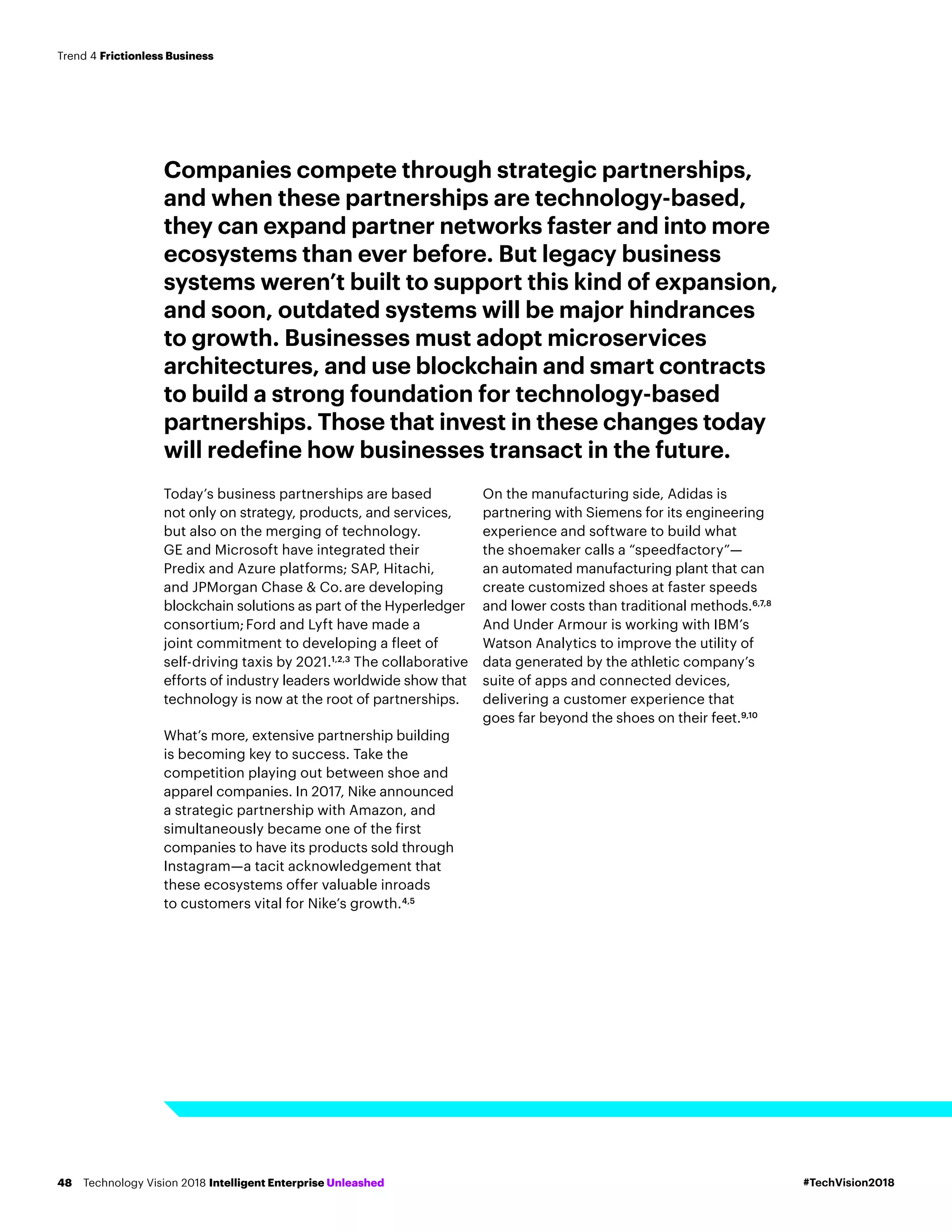 Companies compete through strategic partnerships,
and when these partnerships are technology-based,
they can expand partner networks faster and into more
ecosystems than ever before. But legacy business
systems weren’t built to support this kind of expansion,
and soon, outdated systems will be major hindrances
to growth. Businesses must adopt microservices
architectures, and use blockchain and smart contracts
to build a strong foundation for technology-based
partnerships. Those that invest in these changes today
will redefine how businesses transact in the future.
Today’s business partnerships are based
not only on strategy, products, and services,
but also on the merging of technology.
GE and Microsoft have integrated their
Predix and Azure platforms; SAP, Hitachi,
and JPMorgan Chase & Co.are developing
blockchain solutions as part of the Hyperledger
consortium;Ford and Lyft have made a
joint commitment to developing a fleet of
self-driving taxis by 2021.1,2,3
The collaborative
efforts of industry leaders worldwide show that
technology is now at the root of partnerships.
What’s more, extensive partnership building
is becoming key to success. Take the
competition playing out between shoe and
apparel companies. In 2017, Nike announced
a strategic partnership with Amazon, and
simultaneously became one of the first
companies to have its products sold through
Instagram—a tacit acknowledgement that
these ecosystems offer valuable inroads
to customers vital for Nike’s growth.4,5
On the manufacturing side, Adidas is
partnering with Siemens for its engineering
experience and software to build what
the shoemaker calls a “speedfactory”—
an automated manufacturing plant that can
create customized shoes at faster speeds
and lower costs than traditional methods.6,7,8
And Under Armour is working with IBM’s
Watson Analytics to improve the utility of
data generated by the athletic company’s
suite of apps and connected devices,
delivering a customer experience that
goes far beyond the shoes on their feet.9,10
#TechVision2018Technology Vision 2018 Intelligent Enterprise Unleashed48
Trend 4 Frictionless Business
 