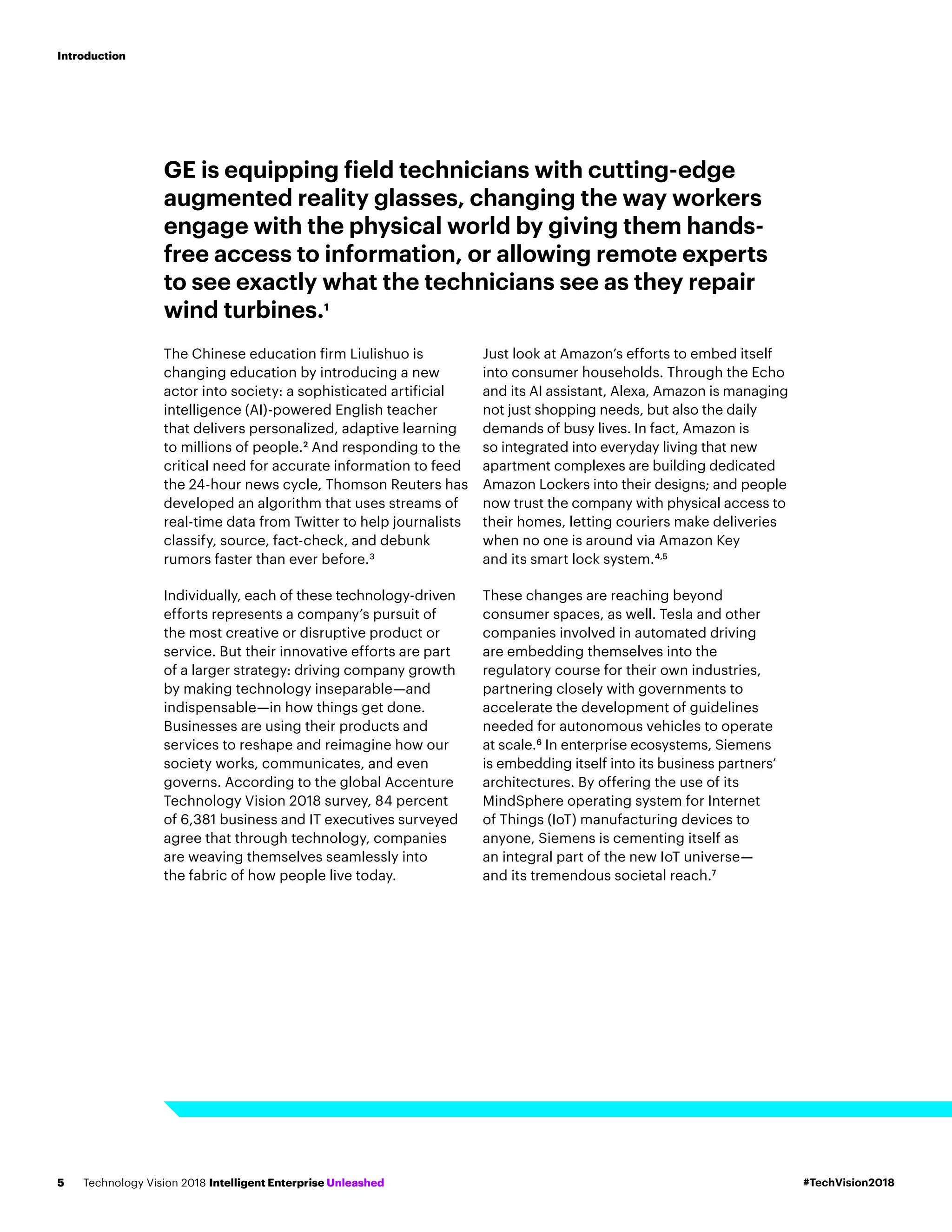 GE is equipping field technicians with cutting-edge
augmented reality glasses, changing the way workers
engage with the physical world by giving them hands-
free access to information, or allowing remote experts
to see exactly what the technicians see as they repair
wind turbines.1
The Chinese education firm Liulishuo is
changing education by introducing a new
actor into society: a sophisticated artificial
intelligence (AI)-powered English teacher
that delivers personalized, adaptive learning
to millions of people.2
And responding to the
critical need for accurate information to feed
the 24-hour news cycle, Thomson Reuters has
developed an algorithm that uses streams of
real-time data from Twitter to help journalists
classify, source, fact-check, and debunk
rumors faster than ever before.3
Individually, each of these technology-driven
efforts represents a company’s pursuit of
the most creative or disruptive product or
service. But their innovative efforts are part
of a larger strategy: driving company growth
by making technology inseparable—and
indispensable—in how things get done.
Businesses are using their products and
services to reshape and reimagine how our
society works, communicates, and even
governs. According to the global Accenture
Technology Vision 2018 survey, 84 percent
of 6,381 business and IT executives surveyed
agree that through technology, companies
are weaving themselves seamlessly into
the fabric of how people live today.
Just look at Amazon’s efforts to embed itself
into consumer households. Through the Echo
and its AI assistant, Alexa, Amazon is managing
not just shopping needs, but also the daily
demands of busy lives. In fact, Amazon is
so integrated into everyday living that new
apartment complexes are building dedicated
Amazon Lockers into their designs; and people
now trust the company with physical access to
their homes, letting couriers make deliveries
when no one is around via Amazon Key
and its smart lock system.4,5
These changes are reaching beyond
consumer spaces, as well. Tesla and other
companies involved in automated driving
are embedding themselves into the
regulatory course for their own industries,
partnering closely with governments to
accelerate the development of guidelines
needed for autonomous vehicles to operate
at scale.6
In enterprise ecosystems, Siemens
is embedding itself into its business partners’
architectures. By offering the use of its
MindSphere operating system for Internet
of Things (IoT) manufacturing devices to
anyone, Siemens is cementing itself as
an integral part of the new IoT universe—
and its tremendous societal reach.7
#TechVision2018Technology Vision 2018 Intelligent Enterprise Unleashed5
Introduction
 
