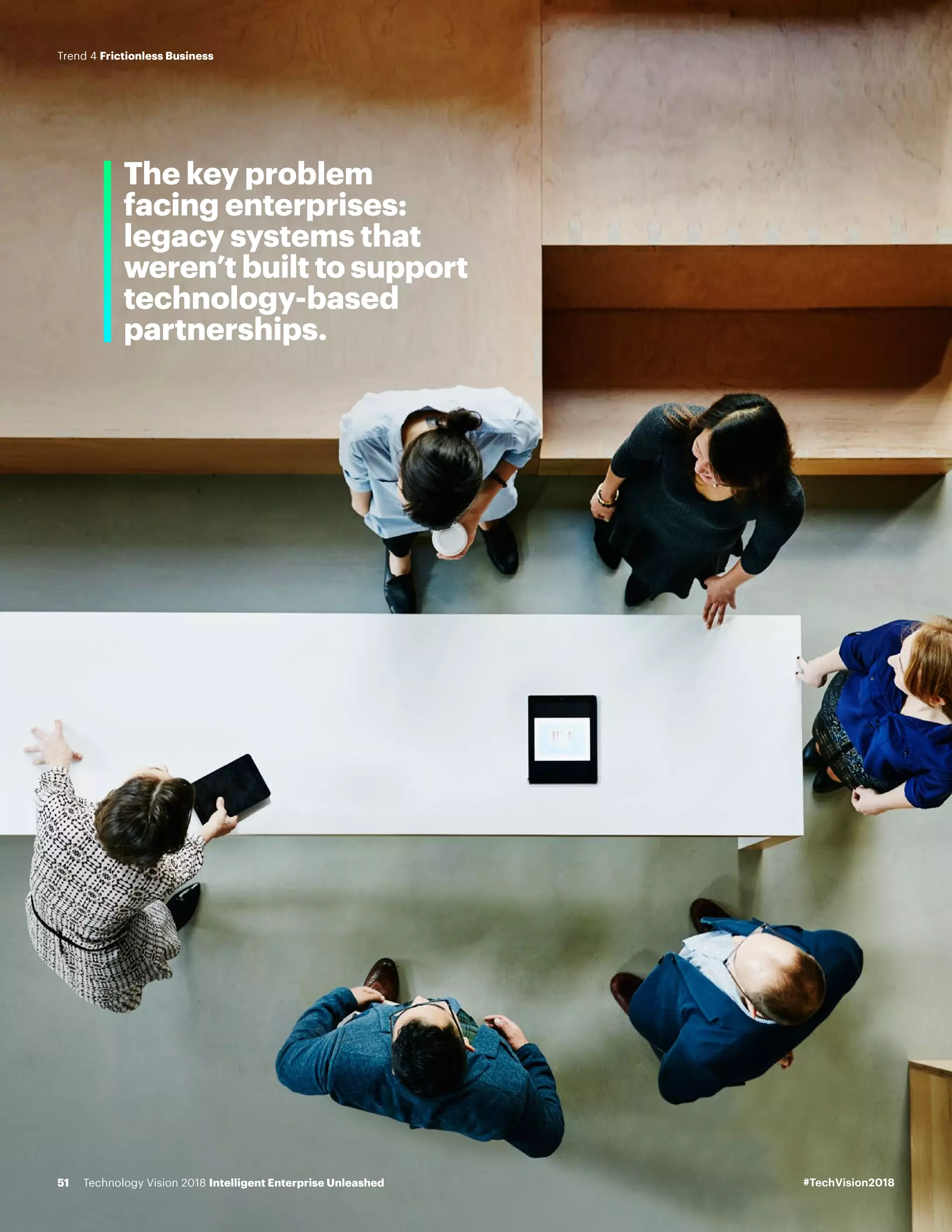 The key problem
facing enterprises:
legacy systems that
weren’t built to support
technology-based
partnerships.
#TechVision2018Technology Vision 2018 Intelligent Enterprise Unleashed51
Trend 4 Frictionless Business
 